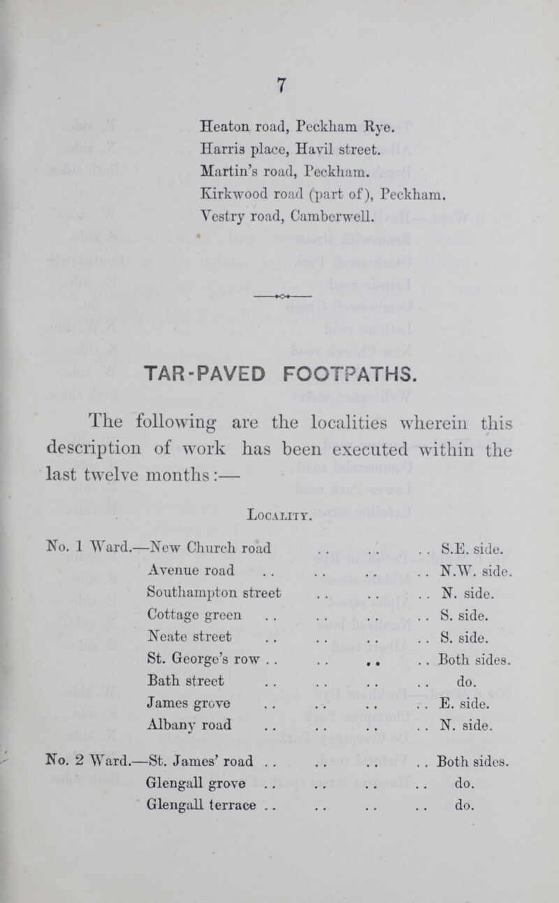 7 Heaton road, Peckham Rye. Harris place, Havil street. Martin's road, Peckham. Kirkwood road (part of), Peckham. Vestry road, Camberwell. TAR-PAVED FOOTPATHS. The following are the localities wherein this description of work has been executed within the last twelve months:— Locality. No. 1 Ward.—New Church road S.E. side. Avenue road N.W. side. Southampton street N. side. Cottage greenS. side. Neate street S. side. St. George's row Both sides. Bath street do. James grove E. side. Albany road N. side. No. 2 Ward.—St. James' road Both sides. Glengall grove do. Glengall terrace do.
