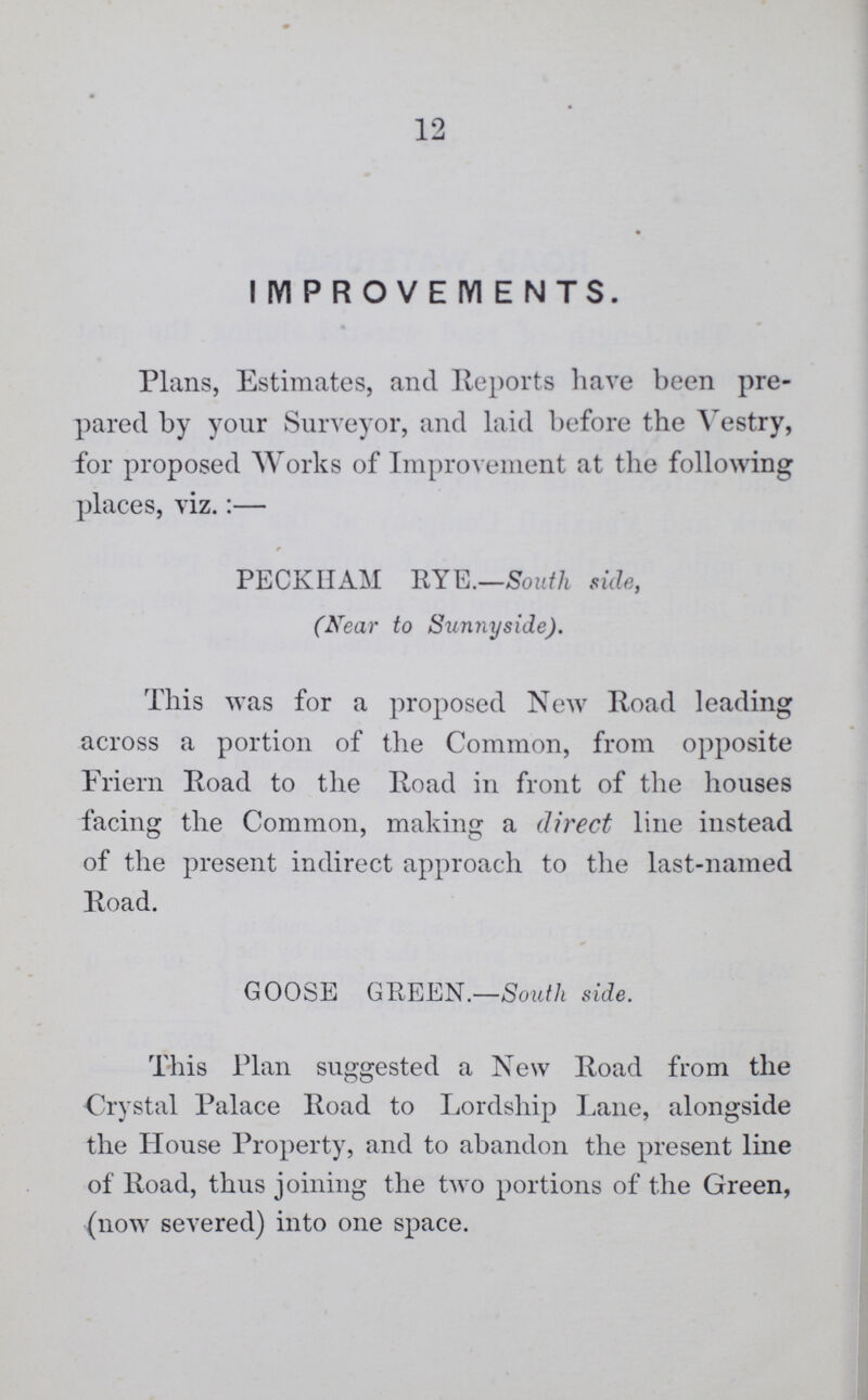 12 I IYI P R O V E IY1 E N T S. Plans, Estimates, and Reports have been pre pared by your Surveyor, and laid before the Vestry, for proposed Works of Improvement at the following places, viz.:— PECKHAM RYE.—South side, (Near to Sunny side). This was for a proposed New Road leading across a portion of the Common, from opposite Friern Road to the Road in front of the houses facing the Common, making a direct line instead of the present indirect approach to the last-named Road. GOOSE GREEN.—Soidh side. This Plan suggested a New Road from the Crystal Palace Road to Lordship Lane, alongside the House Property, and to abandon the present line of Road, thus joining the two portions of the Green, (now severed) into one space.