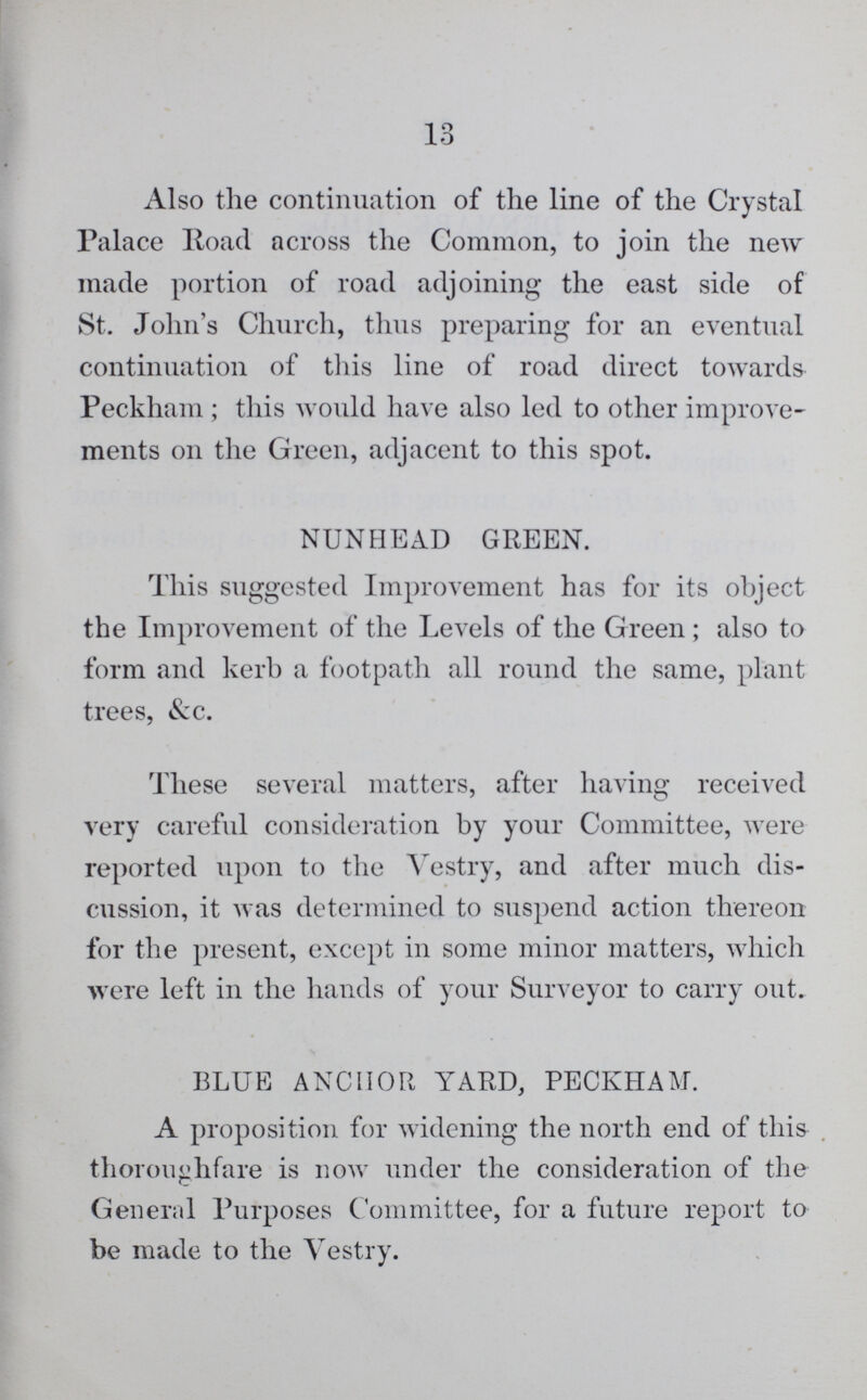 10 Also the continuation of the line of the Crystal Palace Road across the Common, to join the new made portion of road adjoining the east side of St. John's Church, thus preparing for an eventual continuation of this line of road direct towards Peckham; this would have also led to other improve ments on the Green, adjacent to this spot. NUNHEAD GREEN. This suggested Improvement has for its object the Improvement of the Levels of the Green; also to form and kerb a footpath all round the same, plant trees, See. These several matters, after having received very careful consideration by your Committee, were reported upon to the Vestry, and after much dis cussion, it was determined to suspend action thereon for the present, except in some minor matters, which were left in the hands of your Surveyor to carry out. BLUE ANCHOR YARD, PECKHAM. A proposition for widening the north end of this thoroughfare is now under the consideration of the General Purposes Committee, for a future report to be made to the Vestry.