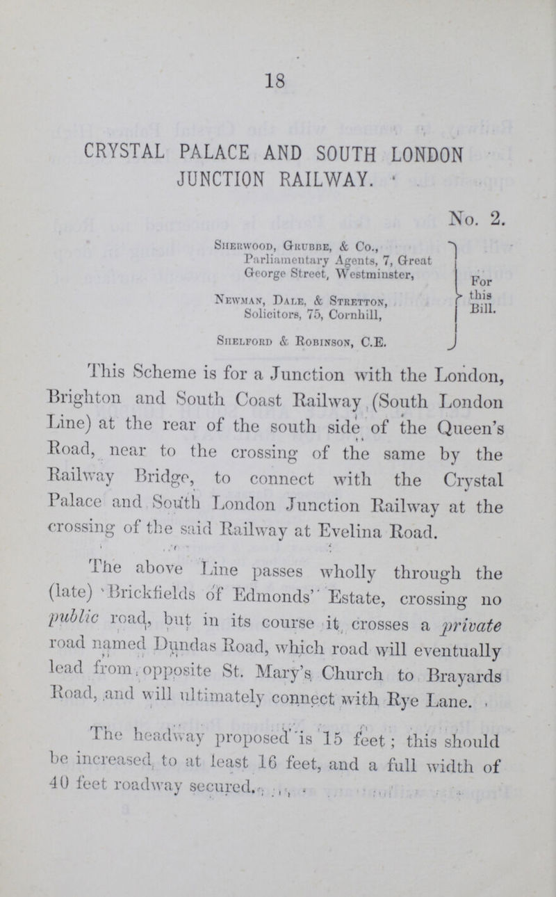 18 CRYSTAL PALACE AND SOUTH LONDON JUNCTION RAILWAY No. 2. Sherwood, Grubbe, & Co., Parliamentary Agents, 7, Great George Street, Westminster, For this Bill Newman, Dale, & Stretton, Solicitors, 75, Cornhill, Shelford & Robinson, C.E. This Scheme is for a Junction with the London, Brighton and South Coast Railway (South London Tine) at the rear of the south side of the Queen's Road, near to the crossing of the same by the Railway Bridge, to connect with the Crystal Palace and South London Junction Railway at the crossing of the said Railway at Evelina Road. • , ,'f The above Line passes wholly through the (late) 'Brickfields of Edmonds' Estate, crossing 110 public road, but in its course it crosses a private road named Dundas Road, which road will eventually lead from, opposite St. Mary's Church to Brayards Road, and will ultimately connect with Rye Lane.- The headway proposed is 15 feet; this should be increased, to at least 10 feet, and a full width of 40 feet roadway secured.