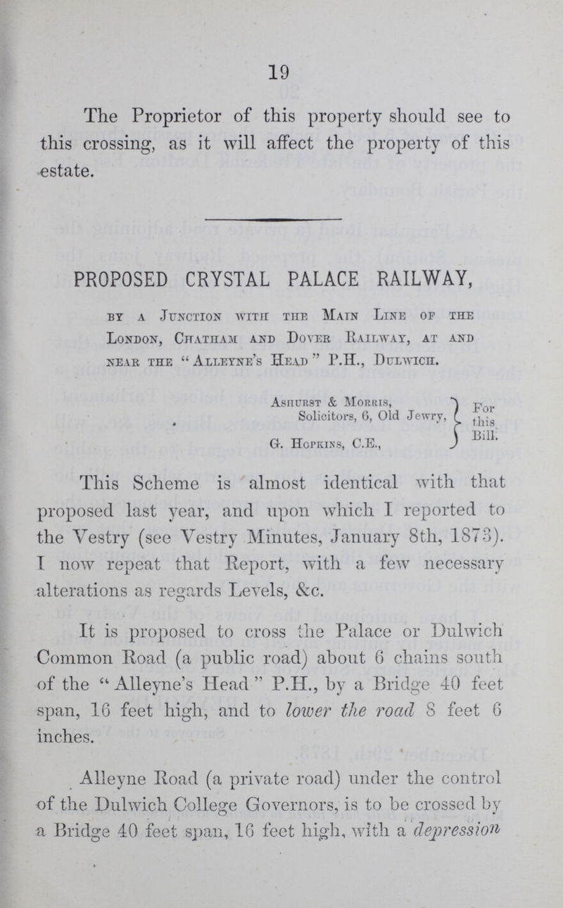 19 The Proprietor of this property should see to this crossing, as it will affect the property of this estate. PROPOSED CRYSTAL PALACE RAILWAY, by a Junction with the Main Line of the London, Chatham and Dover Railway, at and near the alleyne's Head P.H., dttlwich. Asiiurst & Morris, Solicitors, 6, Old Jewry, For this Bill G. Hopkins, C.E., This Scheme is almost identical with that proposed last year, and upon which I reported to the Vestry (see Vestry Minutes, January 8th, 1873). I now repeat that Report, with a few necessary alterations as regards Levels, &c. It is proposed to cross the Palace or Dulwich Common Road (a public road) about 6 chains south of the Alleyne's Head P.H., by a Bridge 40 feet span, 16 feet high, and to lower the road S feet 6 inches. Alleyne Road (a private road) under the control of the Dulwich College Governors, is to be crossed by ... a Bridge 40 feet span, 16 feet high, with a depression