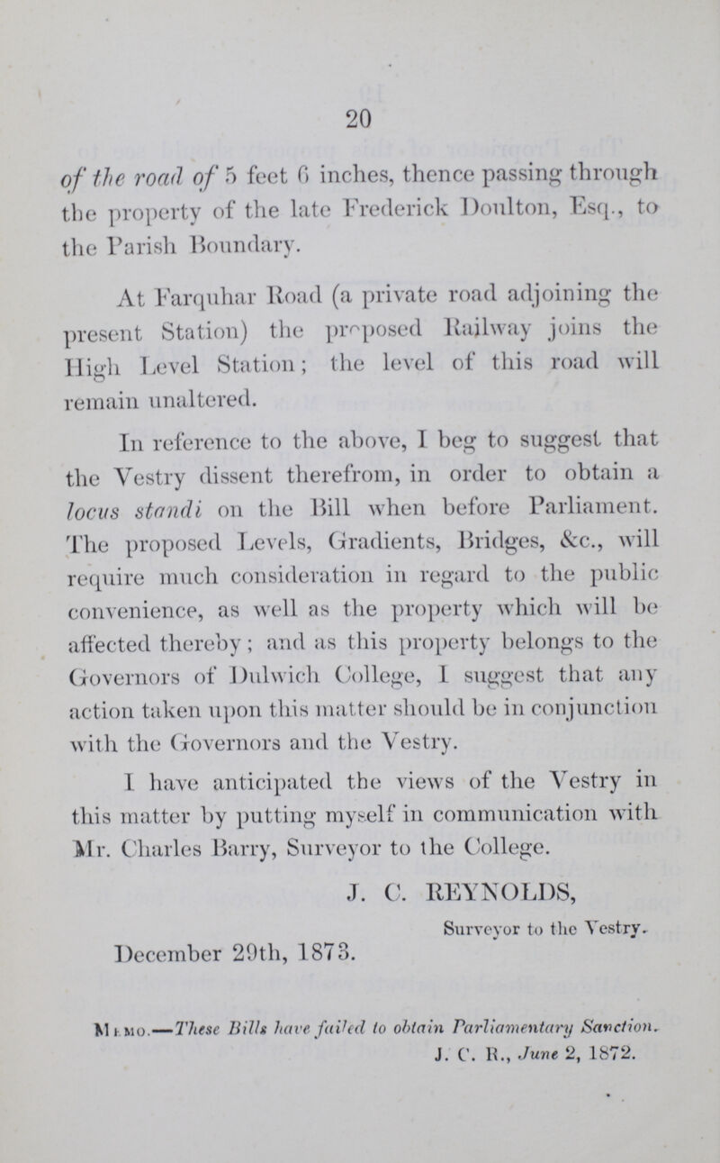 20 of the road of 5 feet 6 inches, thence passing through the property of the late Frederick Doulton, Esq., to the Parish Boundary. At Farquhar Road (a private road adjoining the present Station) the proposed Railway joins the High Level Station; the level of this road will remain unaltered. In reference to the above, I beg to suggest that the Vestry dissent therefrom, in order to obtain a locus standi on the Rill when before Parliament. The proposed Levels, Gradients, Bridges, &c.., will require much consideration in regard to the public convenience, as well as the property which will be affected thereby; and as this property belongs to the Governors of Dulwich College, I suggest that any action taken upon this matter should be in conjunction with the Governors and the Vestry. I have anticipated the views of the Vestry in this matter by putting myself in communication with Mr. Charles Barry, Surveyor to the College. J. C. REYNOLDS, Surveyor to the Vestry. December 20th, 1873. Memo— These Bills have failed to obtain Parliamentary Sanction. J. C. R., June 2, 1872.