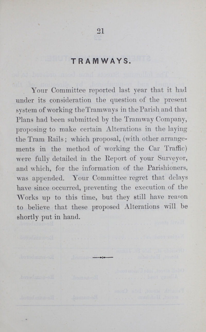 21 TRAMWAYS. Your Committee reported last year that it had under its consideration the question of the present system of working the Tramways in the Parish and that Plans had been submitted by the Tramway Company, proposing to make certain Alterations in the laying the Tram Rails; which proposal, (with other arrange ments in the method of working the Car Traffic) were fully detailed in the Report of your Surveyor, and which, for the information of the Parishioners, was appended. Your Committee regret that delays have since occurred, preventing the execution of the Works up to this time, but they still have reason to believe that these proposed Alterations will be shortly put in hand.