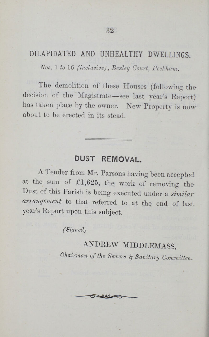 32 DILAPIDATED AND UNHEALTHY DWELLINGS. Nos. 1 to 16 (inclusive), Bexley Court, Peckham. The demolition of these Houses (following the decision of the Magistrate—see last year's Report) has taken place by the owner. New Property is now about to be erected in its stead. DUST REMOVAL. A Tender from Mr. Parsons having been accepted at the sum of £1,625, the work of removing the Dust of this Parish is being executed under a similar arrangement to that referred to at the end of last year's Report upon this subject. (Signed) ANDREW MIDDLEMASS, Chairman of the Sewers & Sanitary Committee.