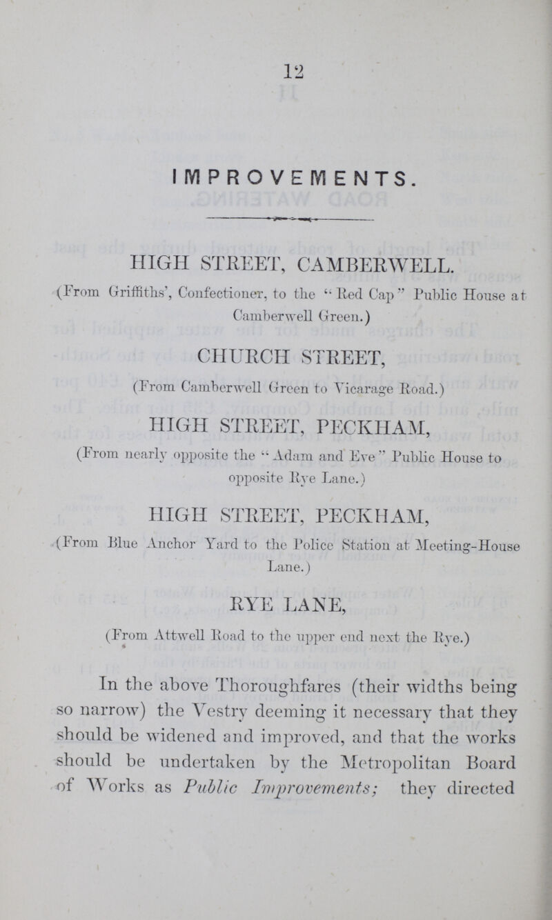 12 IMPROVEMENTS. HIGH STREET, CAMBERWELL. (From Griffiths', Confectioner, to the lied Cap Public House at Camberwell Green.) CHURCH STREET, (From Camberwell Green to Vicarage Road.) HIGH STREET, PECKHAM, (From nearly opposite the Adam and Eve Public House to opposite Eye Lane.) HIGH STREET, PECKHAM, (From Blue Anchor Yard to the Police Station at Meeting-House Lane.) RYE LANE, (From Attwell Road to the upper end next the Rye.) In the above Thoroughfares (their widths being so narrow) the Vestry deeming it necessary that they should be widened and improved, and that the works should be undertaken by the Metropolitan Board of Works as Public Improvements; they directed