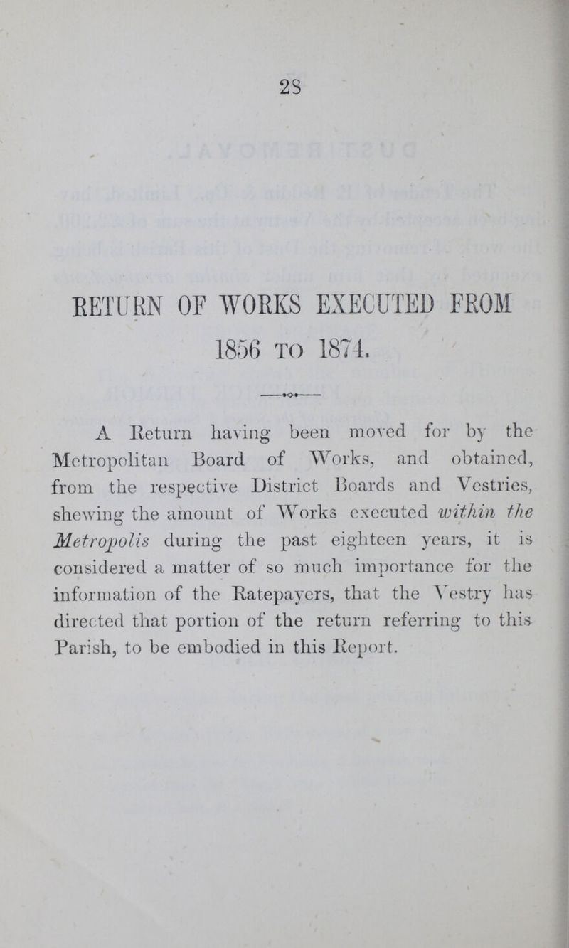 28 RETURN OF WORKS EXECUTED FROM 1856 TO 1874. A Return having been moved for by the Metropolitan Board of Works, and obtained, from the respective District Boards and Vestries, shewing the amount of Works executed within the Metropolis during the past eighteen years, it is considered a matter of so much importance for the information of the Ratepayers, that the Vestry has directed that portion of the return referring to this Parish, to be embodied in this Report.
