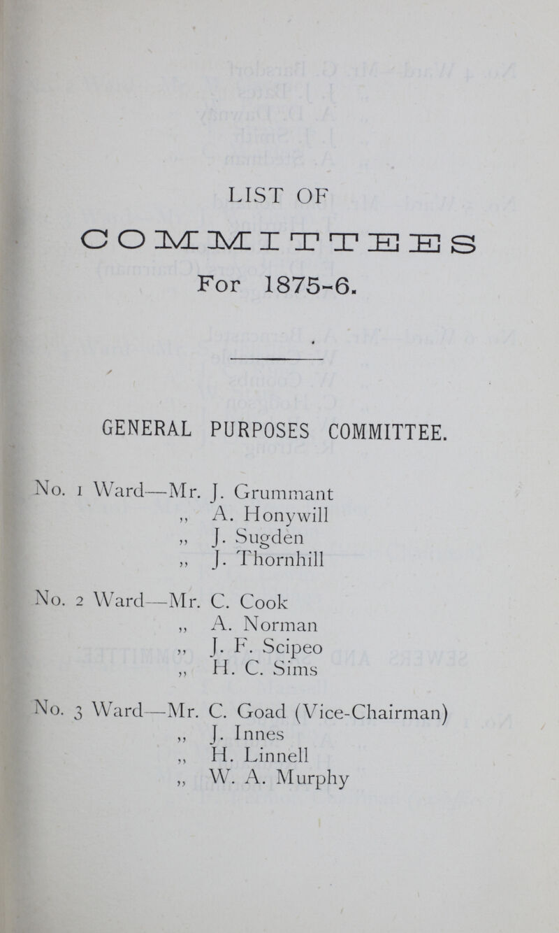 LIST OF COMMITTEES For 1875-6. GENERAL PURPOSES COMMITTEE. No. 1 Ward—Mr. J. Grummant ,, A. Honywill „ J. Sugden ,, J. Thornhill No. 2 Ward—Mr. C. Cook „ A. Norman ,, J. F. Scipeo ,, H. C. Sims No. 3 Ward—Mr. C. Goad (Vice-Chairman) ,, J. Innes „ H. Linnell ,, Wr. A. Murphy