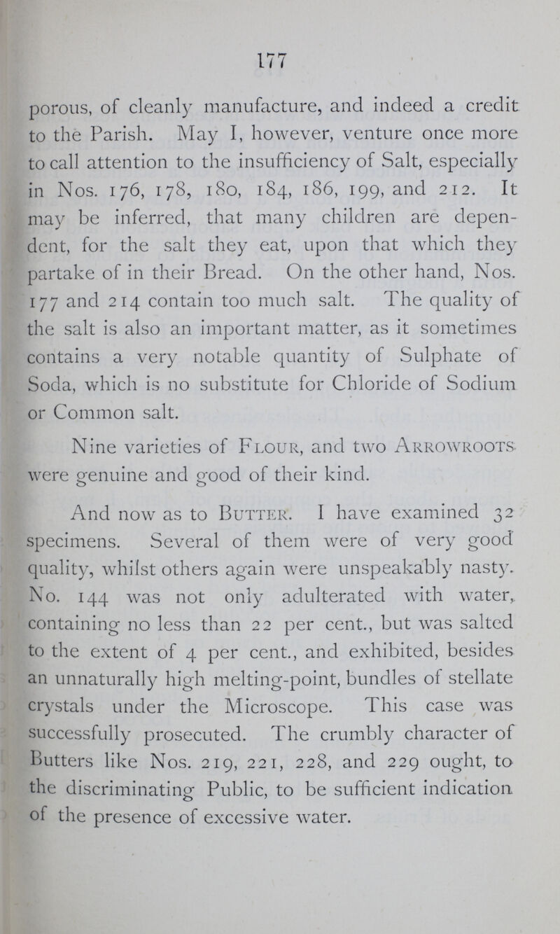 177 porous, of cleanly manufacture, and indeed a credit to the Parish. May I, however, venture once more to call attention to the insufficiency of Salt, especially in Nos. 176, 178, 180, 184, 186, 199, and 212. It may be inferred, that many children are depen dent, for the salt they eat, upon that which they partake of in their Bread. On the other hand, Nos. 177 and 214 contain too much salt. The quality of the salt is also an important matter, as it sometimes contains a very notable quantity of Sulphate of Soda, which is no substitute for Chloride of Sodium or Common salt. Nine varieties of Flour, and two Arrowroots were genuine and good of their kind. And now as to Butter. I have examined 32 specimens. Several of them were of very good quality, whilst others again were unspeakably nasty. No. 144 was not only adulterated with water,, containing no less than 22 per cent., but was salted to the extent of 4 per cent., and exhibited, besides an unnaturally high melting-point, bundles of stellate crystals under the Microscope. This case was successfully prosecuted. The crumbly character of Butters like Nos. 219, 221, 228, and 229 ought, to the discriminating Public, to be sufficient indication of the presence of excessive water.