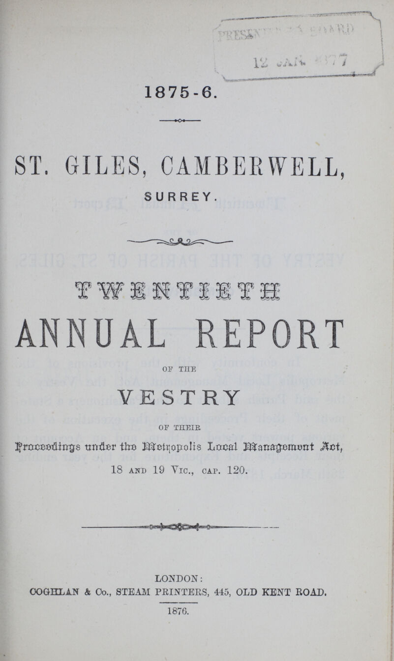 1875-6. ST. GILES, CAMBERWELL, SURREY. TWENTIETH ANNUAL REPORT OF THE VESTRY OF THE wider the Metropolis Local Management «&ct, 18 and 19 Vic., cap. 120. LONDON: OOGKLAN & Co., steam PRINTERS, 445, OLD kent ROAD. 1876.