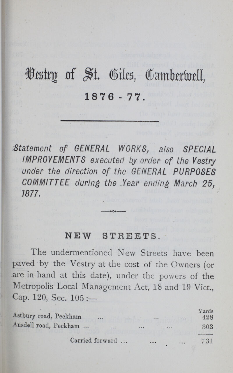 Vestry of St. Camberwell, 1876-77. Statement of GENERAL WORKS, also SPECIAL IMPROVEMENTS executed by order of the Vestry under the direction of the GENERAL PURPOSES COMMITTEE during the Year ending March 25, 1877. NEW STREETS. The undermentioned New Streets have been paved by the Vestry at the cost of the Owners (or are in hand at this date), under the powers of the Metropolis Local Management Act, 18 and 19 Vict., Cap. 120, Sec. 105:— Yards Astbury road, Peckham 428 Ansdell road, Peckham 303 Carried forward 731