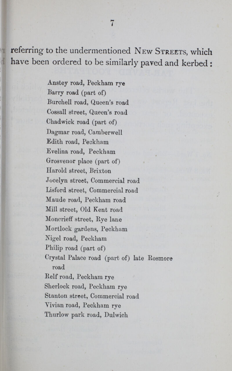 7 referring to the undermentioned New Streets, which have been ordered to be similarly paved and kerbed : Anstey road, Peckham rye Barry road (part of) Burchell road, Queen's road Cossall street, Queen's road Chadwick road (part of) Dagmar road, Camberwell Edith road, Peckham Evelina road, Peckham Grosvenor place (part of) Harold street, Brixton Jocelyn street, Commercial road Lisford street, Commercial road Maude road, Peckham road Mill street, Old Kent road Moncrieff street, Bye lane Mortlock gardens, Peckham Nigel road, Peckham Philip road (part of) Crystal Palace road (part of) late Rosmore road Belf road, Peckham rye Sherlock road, Peckham rye Stanton street, Commercial road Yivian road, Peckham rye Thurlow park road, Dulwich