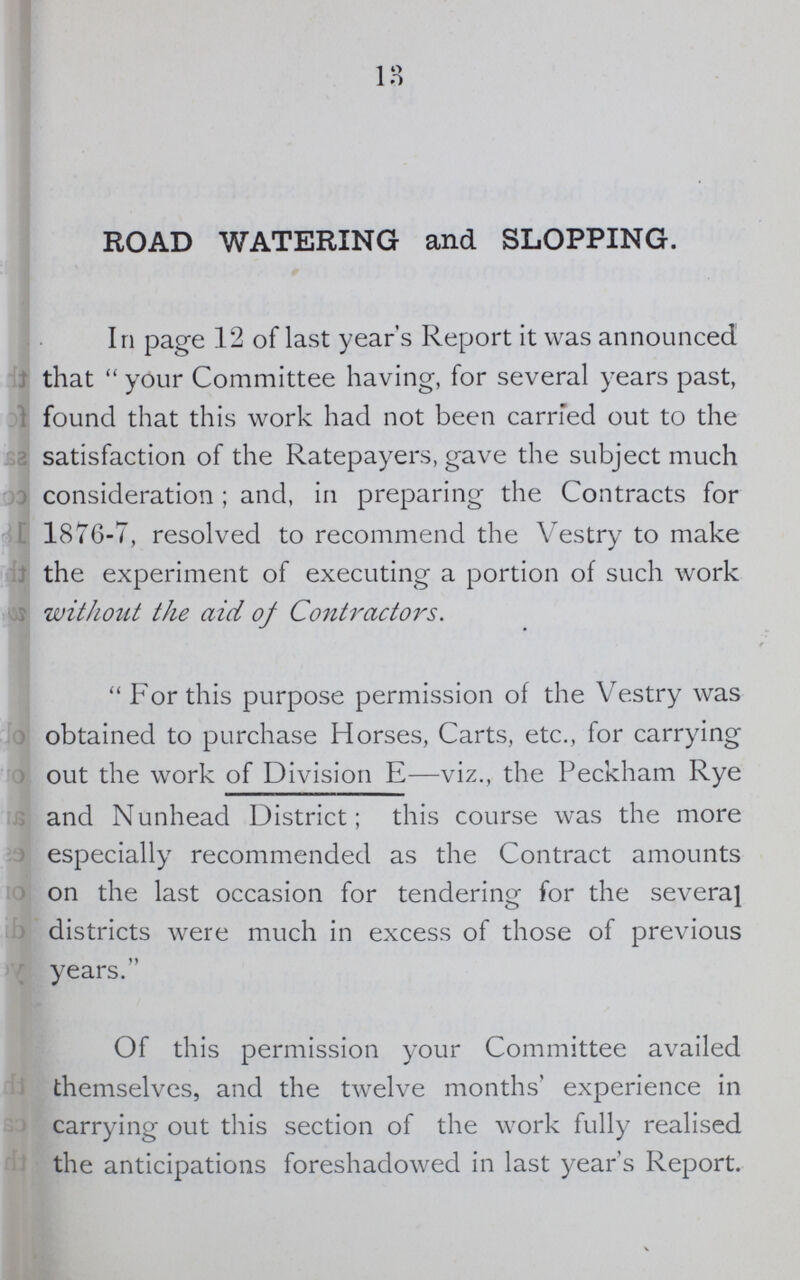 13 ROAD WATERING and SLOPPING. In page 12 of last year's Report it was announced that  your Committee having, for several years past, found that this work had not been carried out to the satisfaction of the Ratepayers, gave the subject much consideration; and, in preparing the Contracts for 1876-7, resolved to recommend the Vestry to make the experiment of executing a portion of such work without the aid of Contractors. For this purpose permission of the Vestry was obtained to purchase Horses, Carts, etc., for carrying out the work of Division E—viz., the Peckham Rye and Nunhead District; this course was the more especially recommended as the Contract amounts on the last occasion for tendering for the several districts were much in excess of those of previous years. Of this permission your Committee availed themselves, and the twelve months' experience in carrying out this section of the work fully realised the anticipations foreshadowed in last year's Report.