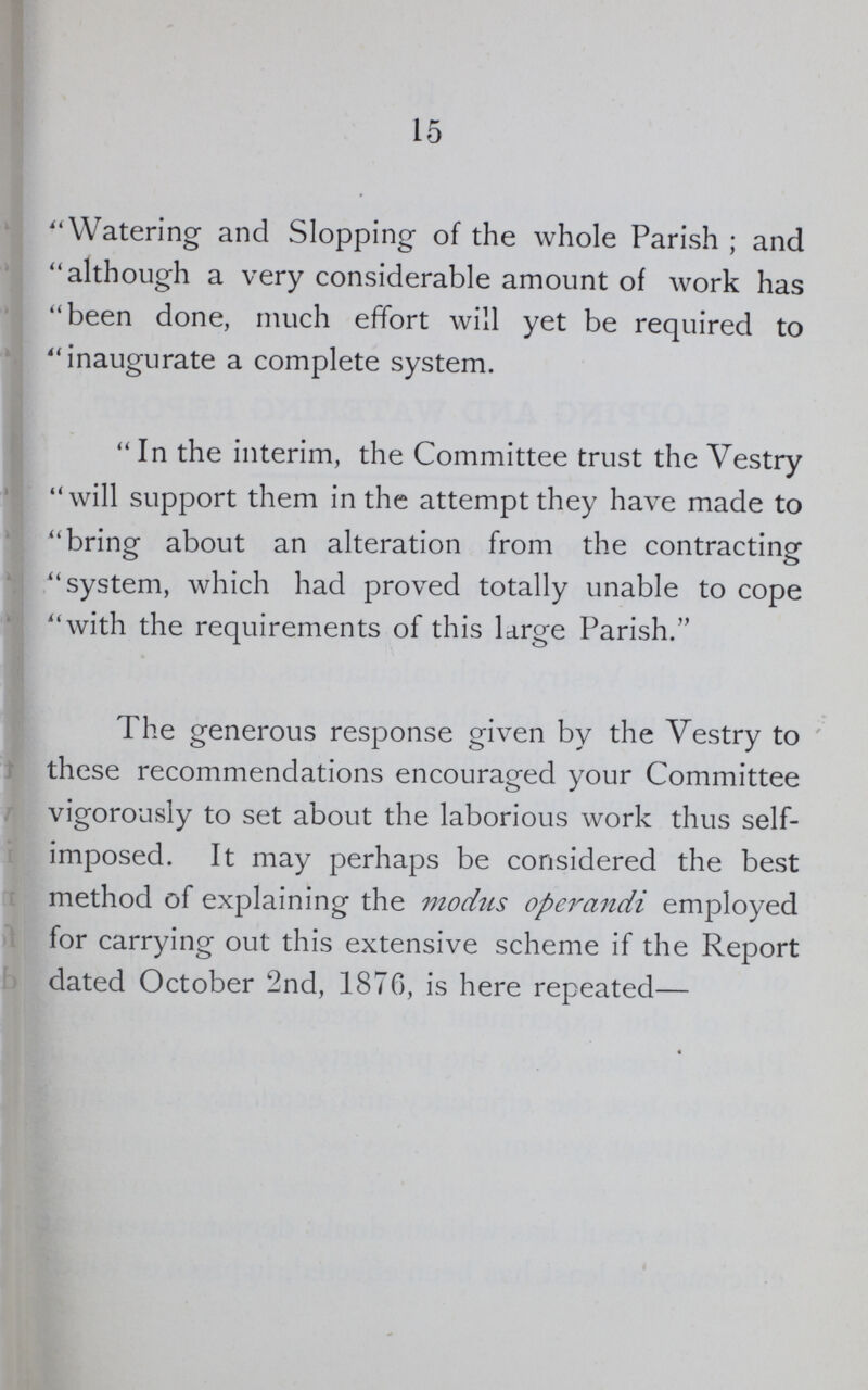 15 Watering and Slopping of the whole Parish; and although a very considerable amount of work has been done, much effort will yet be required to inaugurate a complete system. In the interim, the Committee trust the Vestry will support them in the attempt they have made to bring about an alteration from the contracting system, which had proved totally unable to cope with the requirements of this Urge Parish. The generous response given by the Vestry to these recommendations encouraged your Committee vigorously to set about the laborious work thus self imposed. It may perhaps be considered the best method of explaining the modus operandi employed for carrying out this extensive scheme if the Report dated October 2nd, 1876, is here repeated—
