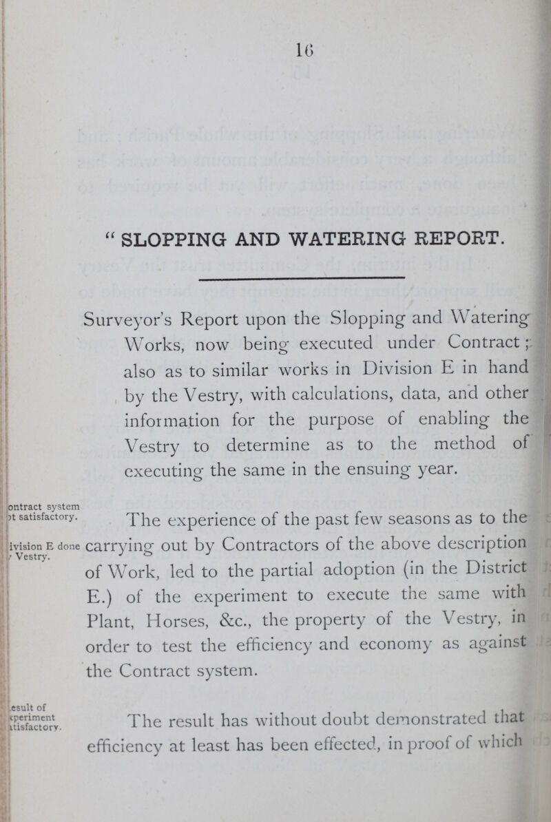 16 SLOPPING AND WATERING REPORT. Surveyor's Report upon the Slopping and Watering Works, now being executed under Contract; also as to similar works in Division E in hand by the Vestry, with calculations, data, and other information for the purpose of enabling the Vestry to determine as to the method of executing the same in the ensuing year. Contract system at satisfactory. division E done Vestry. The experience of the past few seasons as to the carrying out by Contractors of the above description of WTork, led to the partial adoption (in the District E.) of the experiment to execute the same with Plant, Horses, &c., the property of the Vestry, in order to test the efficiency and economy as against the Contract system. result of experiment itisfactory. The result has without doubt demonstrated that efficiency at least has been effected, in proof of which