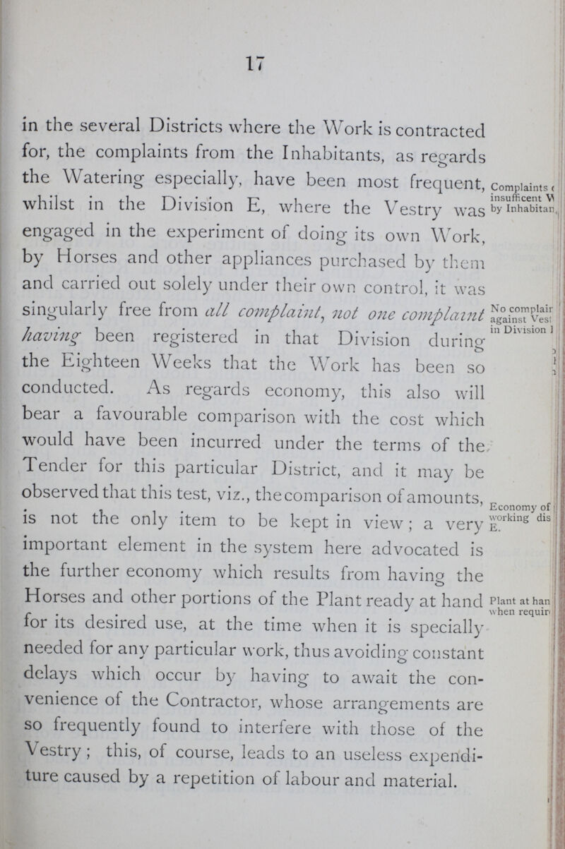 17 in the several Districts where the Work is contracted for, the complaints from the Inhabitants, as regards the Watering especially, have been most frequent, whilst in the Division E, where the Vestry was engaged in the experiment of doing its own Work, by Horses and other appliances purchased by them and carried out solely under their own control, it was singularly free from all complaint, not one complaint having been registered in that Division during- -> o o the Eio-hteen Weeks that the Work has been so o conducted. As regards economy, this also will bear a favourable comparison with the cost which would have been incurred under the terms of the Tender for this particular District, and it may be observed that this test, viz., thecomparison of amounts, is not the only item to be kept in view; a very important element in the system here advocated is the further economy which results from having the H orses and other portions of the Plant ready at hand for its desired use, at the time when it is specially needed for any particular work, thus avoiding constant delays which occur by having to await the con venience of the Contractor, whose arrangements are so frequently found to interfere with those of the Vestry; this, of course, leads to an useless expendi ture caused by a repetition of labour and material. Complaints ( insufficent V by Inhabitan, No complair against Vestry in Division Economy of working dis E. Plant at han when required