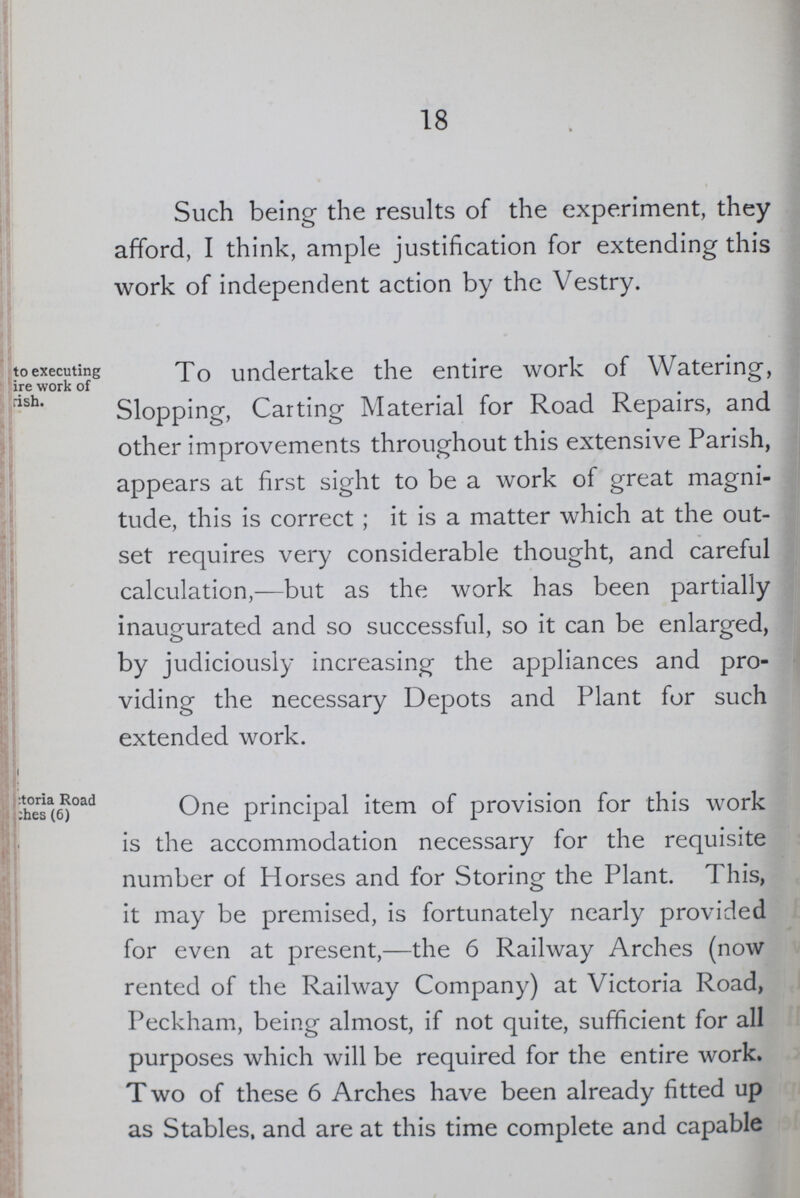 18 Such being- the results of the experiment, they afford, I think, ample justification for extending this work of independent action by the Vestry. to executing ire work of ???rish. To undertake the entire work of Watering, Slopping, Carting Material for Road Repairs, and other improvements throughout this extensive Parish, appears at first sight to be a work of great magni tude, this is correct; it is a matter which at the out set requires very considerable thought, and careful calculation,—but as the work has been partially inaugurated and so successful, so it can be enlarged, by judiciously increasing the appliances and pro viding the necessary Depots and Plant for such extended work. ???toria Road hes (6) One principal item of provision for this work is the accommodation necessary for the requisite number of Horses and for Storing the Plant. This, it may be premised, is fortunately nearly provided for even at present,—the 6 Railway Arches (now rented of the Railway Company) at Victoria Road, Peckham, being almost, if not quite, sufficient for all purposes which will be required for the entire work. T wo of these 6 Arches have been already fitted up as Stables, and are at this time complete and capable