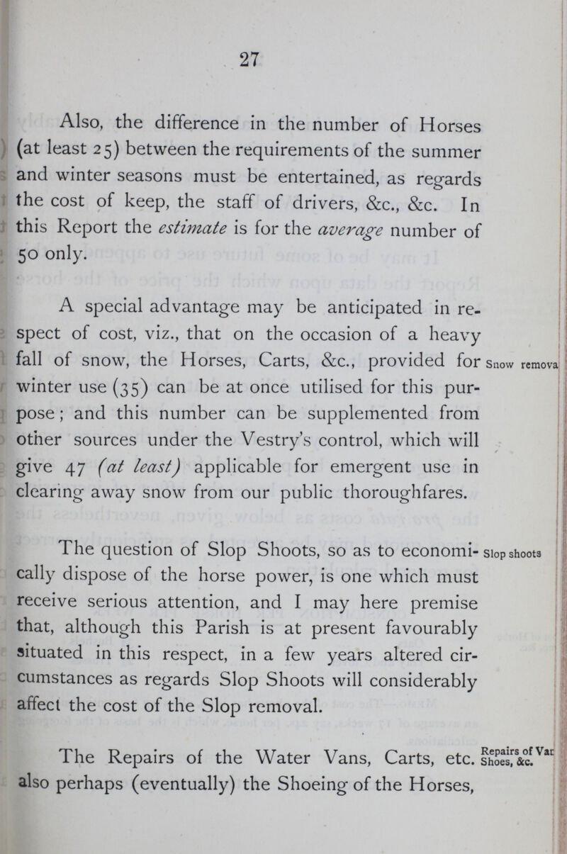 27 Also, the difference in the number of Horses (at least 25) between the requirements of the summer and winter seasons must be entertained, as regards the cost of keep, the staff of drivers, &c., &c. In this Report the estimate is for the average number of 50 only. A special advantage may be anticipated in re spect of cost, viz., that on the occasion of a heavy fall of snow, the Horses, Carts, &c., provided for winter use (35) can be at once utilised for this pur pose; and this number can be supplemented from other sources under the Vestry's control, which will give 47 (at least) applicable for emergent use in clearing away snow from our public thoroughfares. Snow remova The question of Slop Shoots, so as to economi cally dispose of the horse power, is one which must receive serious attention, and I may here premise that, although this Parish is at present favourably situated in this respect, in a few years altered cir cumstances as regards Slop Shoots will considerably affect the cost of the Slop removal. Slop shoots The Repairs of the Water Vans, Carts, etc. also perhaps (eventually) the Shoeing of the Horses, Repairs of Vac Shoes, &c.