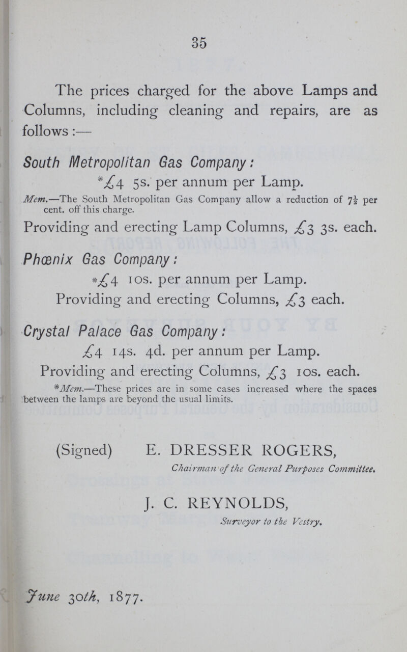 35 The prices charged for the above Lamps and Columns, including cleaning and repairs, are as follows:— South Metropolitan Gas Company: *£4. 5s. per annum per Lamp. Mem.—The South Metropolitan Gas Company allow a reduction of per cent. off this charge. Providing and erecting Lamp Columns, £3 3s. each. Phœnix Gas Company: *£4 10s. per annum per Lamp. Providing and erecting Columns, £3 each. Crystal Palace Gas Company: £4 14s. 4d. per annum per Lamp. Providing and erecting Columns, £3 10s. each. *Mem.—These prices are in some cases increased where the spaces between the lamps are beyond the usual limits. (Signed) E. DRESSER ROGERS, Chairman of the General Purposes Committee. J. C. REYNOLDS, Surveyor to the Vestry. June 30th, 1877.