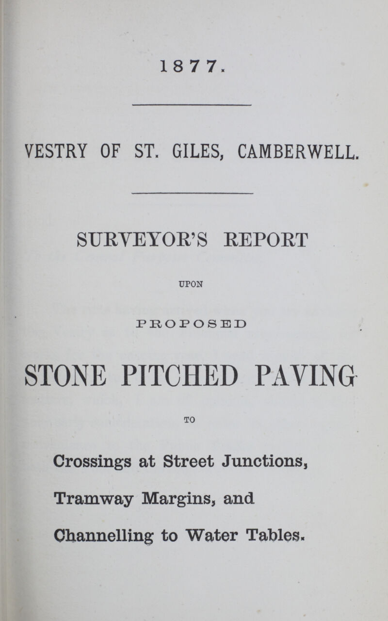 1877. VESTRY OF ST. GILES, CAMBERWELL. SURVEYOR'S REPORT UPON PROPOSED STONE PITCHED PAYING TO Crossings at Street Junctions, Tramway Margins, and Channelling to Water Tables.