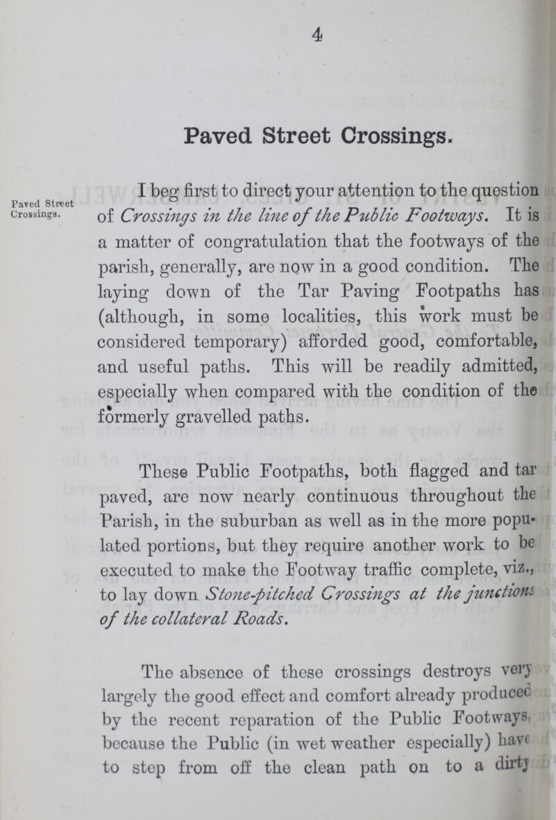 4 Paved Street Crossings. Paved Street Crossings. I beg first to direct your attention to the question of Crossings in the line of the Public Footways. It is a matter of congratulation that the footways of the parish, generally, are now in a good condition. The laying down of the Tar Paving Footpaths has (although, in some localities, this work must be considered temporary) afforded good, comfortable, and useful paths. This will be readily admitted, especially when compared with the condition of the formerly gravelled paths. These Public Footpaths, both flagged and tar paved, are now nearly continuous throughout the Parish, in the suburban as well as in the more popu lated portions, but they require another work to be executed to make the Footway traffic complete, viz., to lay down Stone-pitched Crossings at the junctions of the collateral Roads. The absence of these crossings destroys very largely the good effect and comfort already produced by the recent reparation of the Public Footways, because the Public (in wet weather especially) have to step from off the clean path on to a dirty