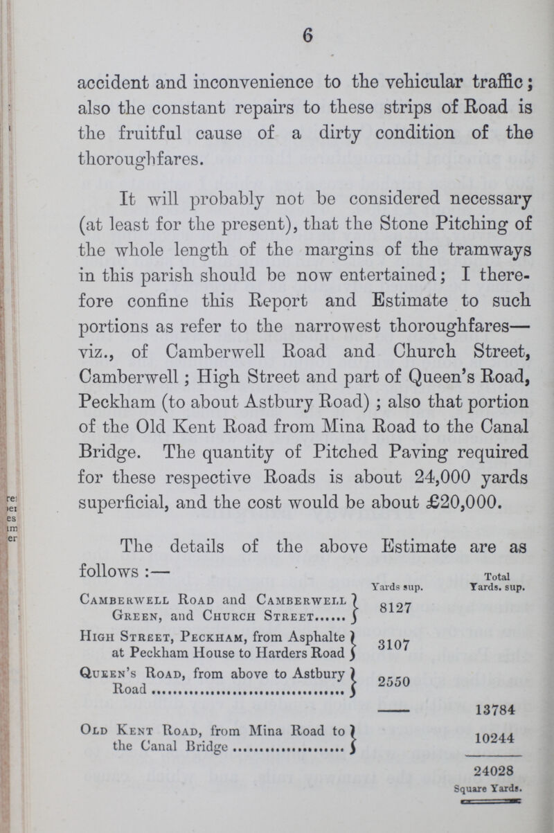 6 accident and inconvenience to the vehicular traffic; also the constant repairs to these strips of Road is the fruitful cause of a dirty condition of the thoroughfares. It will probably not be considered necessary (at least for the present), that the Stone Pitching of the whole length of the margins of the tramways in this parish should be now entertained; I there fore confine this Report and Estimate to such portions as refer to the narrowest thoroughfares— viz., of Camberwell Road and Church Street, Camberwell; High Street and part of Queen's Road, Peckham (to about Astbury Road) ; also that portion of the Old Kent Road from Mina Road to the Canal Bridge. The quantity of Pitched Paving required for these respective Roads is about 24,000 yards superficial, and the cost would be about £20,000. The details of the above Estimate are as follows:— Yards sup. Toatal Yards, sup. Camberwell Road and Camberwell Green, and Church Street 8127 High Street, Peckham, from Asphalte at Peckham House to Harders Road 3107 Queen's Road, from above to Astbury Road 2550 13784 Old Kent Road, from Mina Road to the Canal Bridge 10244 24028 Square Yards.