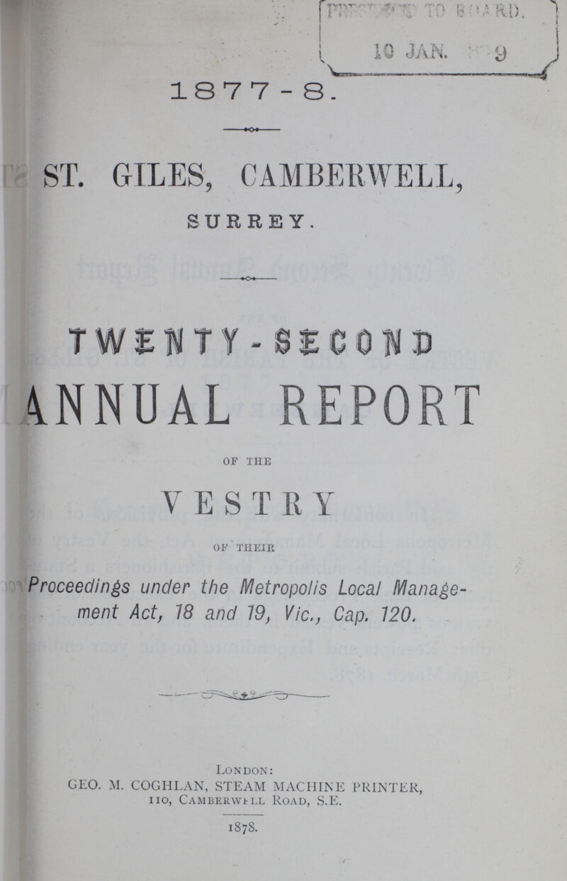 18 7 7-8. ST. GILES, CAMBERWELL, SURREY. TWENTY - SECOND ANNUAL REPORT OF THE VESTRY OF THEIR Proceedings under the Metropolis Local Manage ment Act, 18 and 19, Vic., Cap. 120. London: GEO. M. COGHLAN, STEAM MACHINE PRINTER, IIO, Camberwell Road, S.E. 1878.