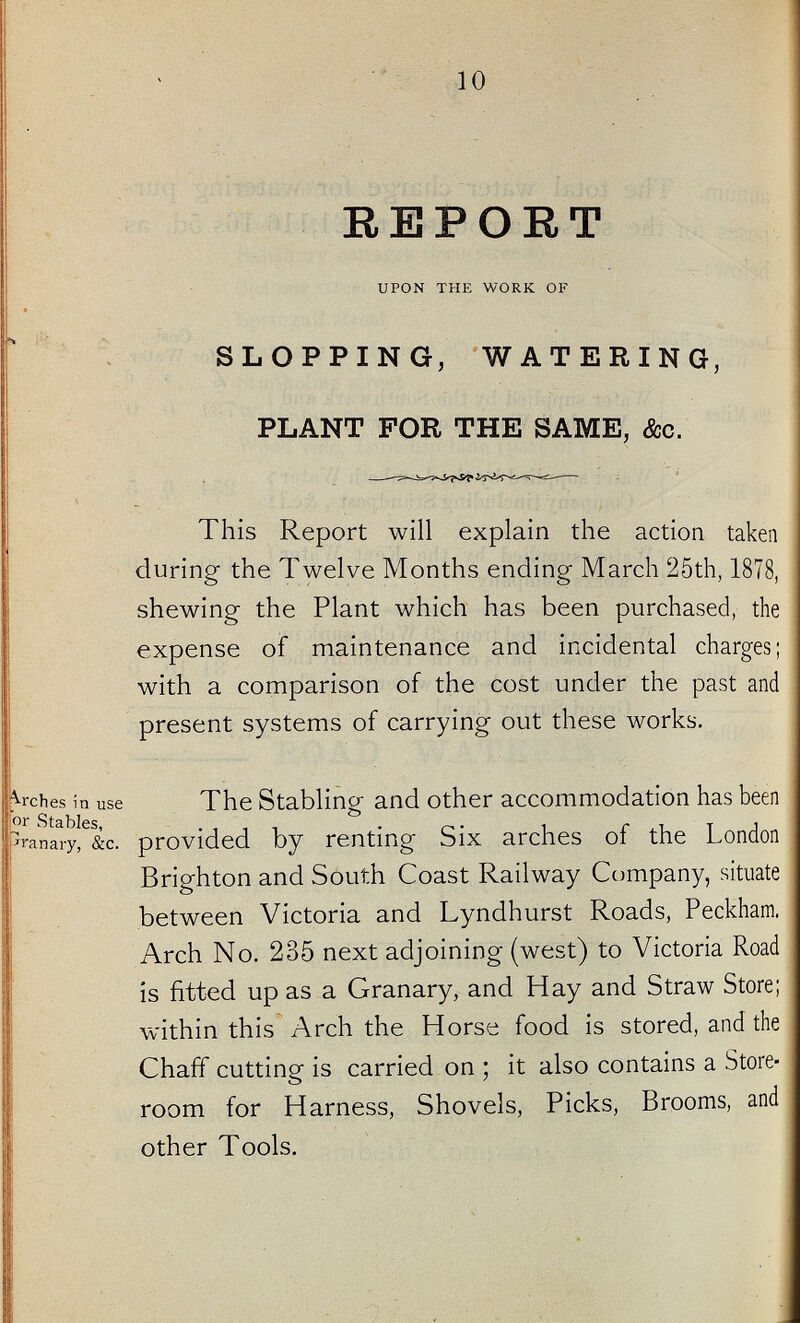 REPORT UPON THE WORK OF SLOPPING, WATERING, PLANT FOR THE SAME, &c. This Report will explain the action taken during the Twelve Months ending March 25th, 1878, shewing the Plant which has been purchased, the expense of maintenance and incidental charges; with a comparison of the cost under the past and present systems of carrying out these works. lurches in use For Stables, pranary, &c. The Stabling and other accommodation has been provided by renting Six arches of the London Brighton and South Coast Railway Company, situate between Victoria and Lyndhurst Roads, Peckham. Arch No. 235 next adjoining (west) to Victoria Road is fitted up as a Granary, and Hay and Straw Store; within this Arch the Horse food is stored, and the Chaff cutting is carried on ; it also contains a Store room for Harness, Shovels, Picks, Brooms, and other Tools.