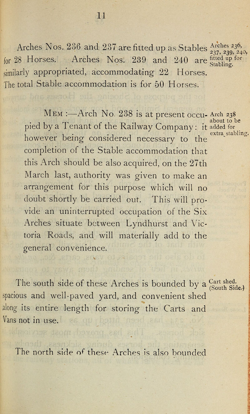 11 Arches Nos. 236 and 237 are fitted up as Stables for 28 Horses. Arches Nos. 239 and 240 are similarly appropriated, accommodating 22 Horses. The total Stable accommodation is for 50 Horses. Arches 236, 237. 239, 240, fitted up for Stabling. Mem :—Arch No. 238 is at present occu pied by a Tenant of the Railway Company: it however being considered necessary to the completion of the Stable accommodation that this Arch should be also acquired, on the 27th March last, authority was given to make an arrangement for this purpose which will no doubt shortly be carried out. This will pro vide an uninterrupted occupation of the Six Arches situate between Lyndhurst and Vic toria Roads, and will materially add to the general convenience. Arch 238 about to be added for extra stabling. The south side of these Arches is bounded by a spacious and well-paved yard, and convenient shed along its entire length for storing the Carts and Vans not in use. Cart shed. (South Side.) The north side of these Arches is also bounded