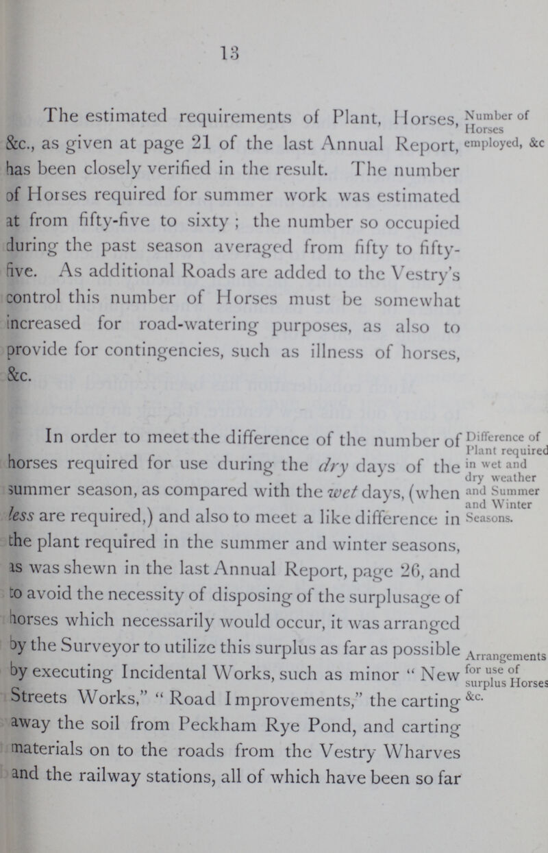 13 Number of Horses employed, &c The estimated requirements of Plant, Horses, &c., as given at page 21 of the last Annual Report, has been closely verified in the result. The number of Horses required for summer work was estimated at from fifty-five to sixty; the number so occupied during the past season averaged from fifty to fifty five. As additional Roads are added to the Vestry's control this number of Horses must be somewhat increased for road-watering purposes, as also to provide for contingencies, such as illness of horses, &c. Difference of Plant required in wet and dry weather and Summer and Winter Seasons. In order to meet the difference of the number of horses required for use during the dry days of the summer season, as compared with the wet days, (when less are required,) and also to meet a like difference in the plant required in the summer and winter seasons, as was shewn in the last Annual Report, page 26, and to avoid the necessity of disposing of the surplusage of horses which necessarily would occur, it was arranged by the Surveyor to utilize this surplus as far as possible by executing Incidental Works, such as minor New Streets Works, Road Improvements, the carting away the soil from Peckham Rye Pond, and carting materials on to the roads from the Vestry Wharves and the railway stations, all of which have been so far Arrangements for use of surplus Horses &c.