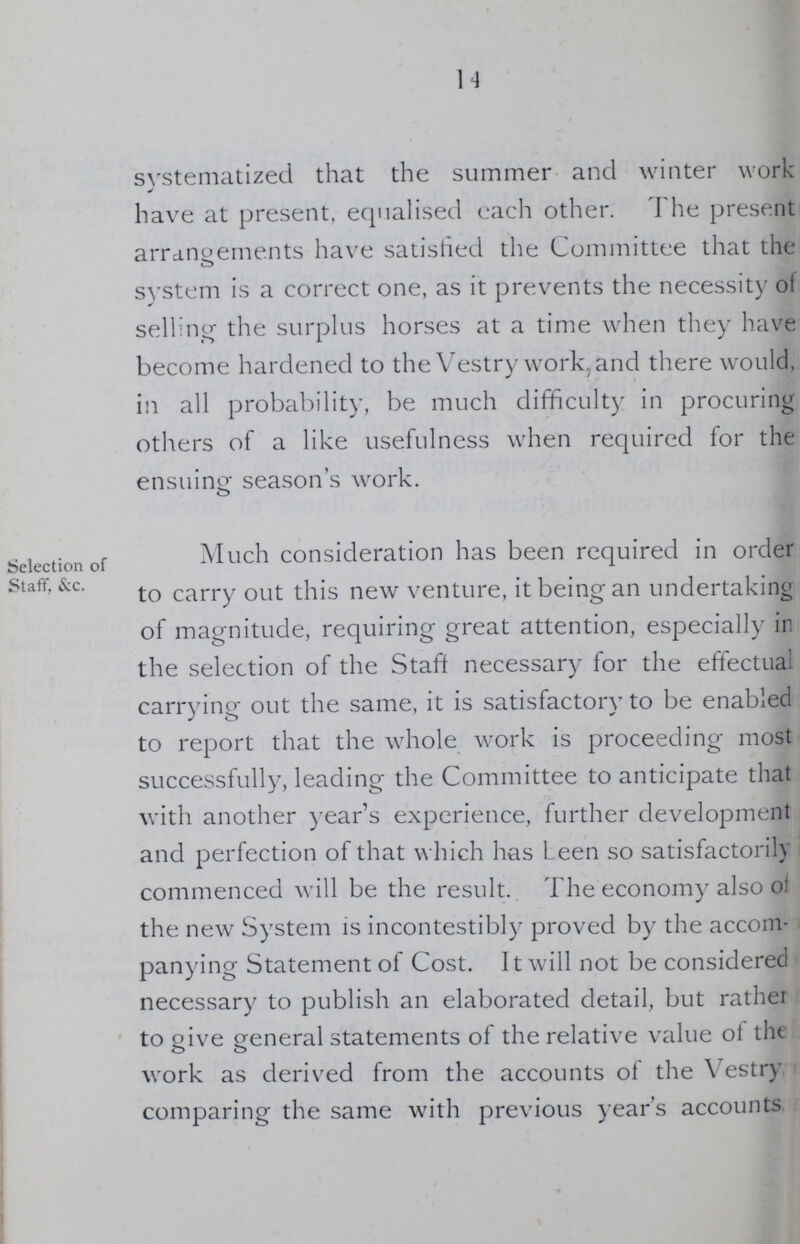14 systematized that the summer and winter work have at present, equalised each other. The present arrangements have satisfied the Committee that the system is a correct one, as it prevents the necessity of selling the surplus horses at a time when they have become hardened to the Vestry work, and there would, in all probability, be much difficulty in procuring others of a like usefulness when required for the ensuing season's work. Selection of Staff, &c. Much consideration has been required in order to carry out this new venture, it being an undertaking of magnitude, requiring great attention, especially in the selection of the Staff necessary for the effectual carrying out the same, it is satisfactory to be enabled to report that the whole work is proceeding most successfully, leading the Committee to anticipate that with another year's experience, further development and perfection of that which has Leen so satisfactorily commenced will be the result. The economy also of the new System is incontestibly proved by the accom panying Statement of Cost. It will not be considered necessary to publish an elaborated detail, but rather to give general statements of the relative value of the work as derived from the accounts of the Vestry comparing the same with previous year's accounts