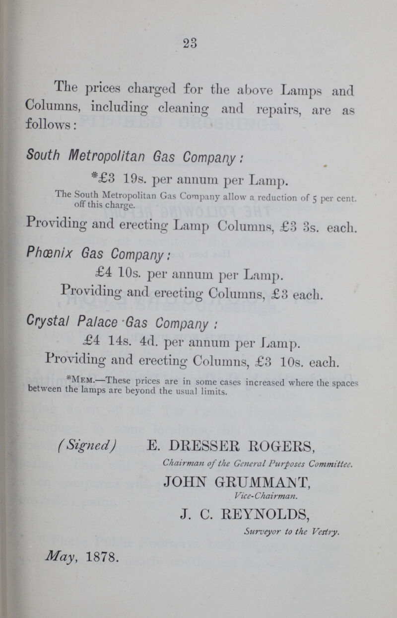 23 The prices charged for the above Lamps and Columns, including cleaning and repairs, are as follows: South Metropolitan Gas Company: *£3 19s. per annum per Lamp. The South Metropolitan Gas Company allow a reduction of 5 per cent. off this charge. Providing and erecting Lamp Columns, £3 3s. each. Phoenix Gas Company: £4 10s. per annum per Lamp. Providing and erecting Columns, £3 each. Crystal Palace Gas Company : £4 14s. 4d. per annum per Lamp. Providing and erecting Columns, £3 10s. each. *Mem.—These prices are in some cases increased where the spaces between the lamps are beyond the usual limits. (Signed) E. DRESSER ROGERS, Chairman of the General Purposes Committee. JOHN GRUMMANT, Vice- Chairman. J. C. REYNOLDS, Surveyor to the Vestry. May, 1878.
