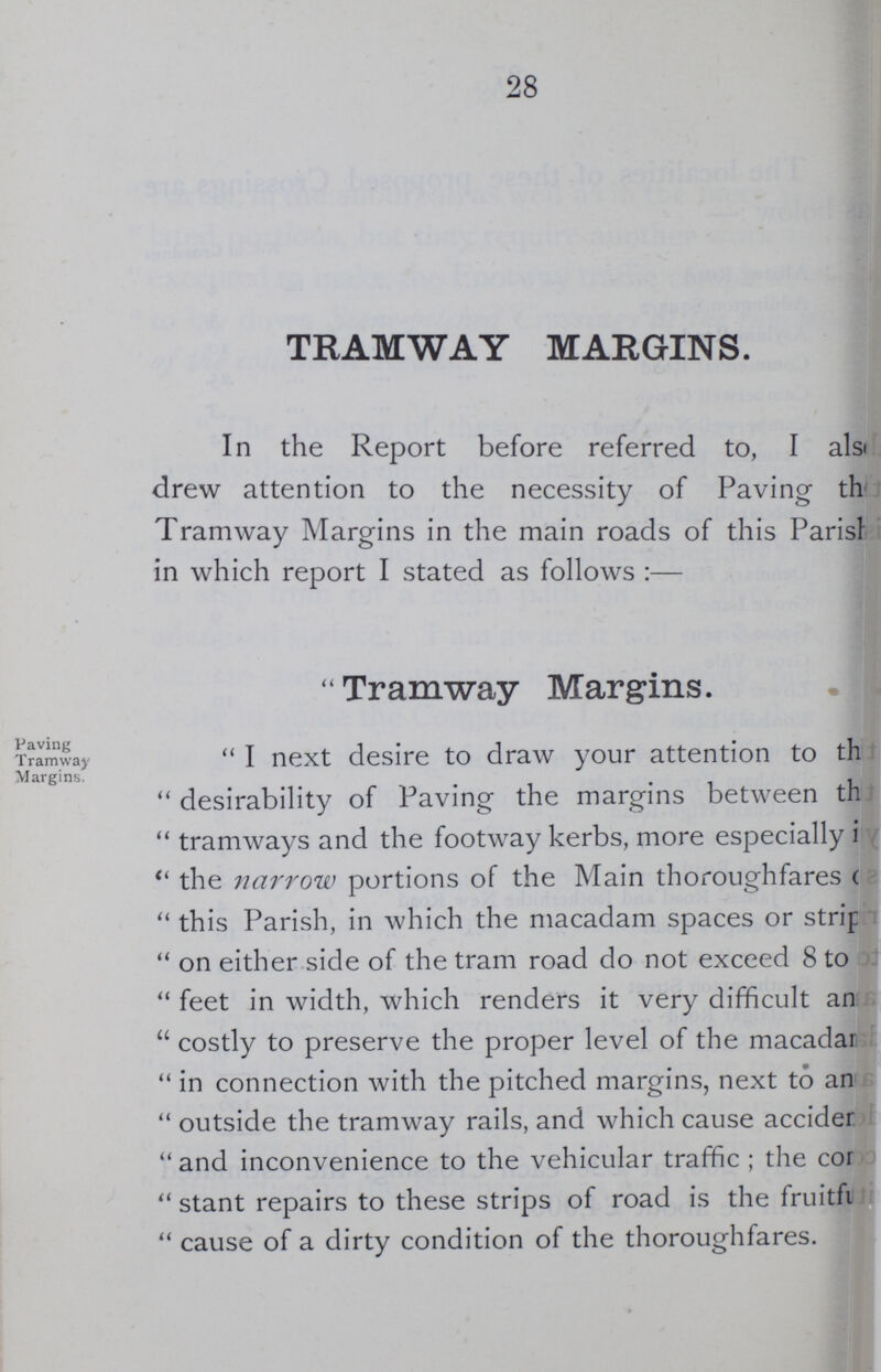 28 TRAMWAY MARGINS. In the Report before referred to, I also drew attention to the necessity of Paving the Tramway Margins in the main roads of this Parish in which report I stated as follows:— Paving Tramway Margins. Tramway Margins. I next desire to draw your attention to the desirability of Paving the margins between the tramways and the footway kerbs, more especially in the narrow portions of the Main thoroughfares of this Parish, in which the macadam spaces or strip on either side of the tram road do not exceed 8 to feet in width, which renders it very difficult and costly to preserve the proper level of the macadams in connection with the pitched margins, next to and outside the tramway rails, and which cause accident and inconvenience to the vehicular traffic; the come stant repairs to these strips of road is the fruitful cause of a dirty condition of the thoroughfares.