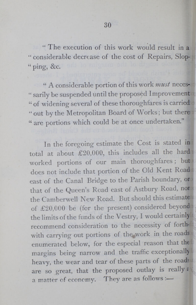 30 The execution of this work would result in a considerable decrtase of the cost of Repairs, Slop ping, &c. A considerable portion of this work must neces sarily be suspended until the proposed Improvement of widening several of these thoroughfares is carried out by the Metropolitan Board of Works; but there are portions which could be at once undertaken. In the foregoing estimate the Cost is stated in total at about £20,000, this includes all the hard worked portions of our main thoroughfares; but does not include that portion of the Old Kent Road east of the Canal Bridge to the Parish boundary, or that of the Queen's Road east of Astbury Road, non the Camberwell New Road. But should this estimate of £20,000 be (for the present) considered beyond the limits of the funds of the Vestry, I would certainly recommend consideration to the necessity of forth with carrying out portions of the^work in the roads enumerated below, for the especial reason that the margins being narrow and the traffic exceptionally heavy, the wear and tear of these parts of the roads are so great, that the proposed outlay is really a a matter of economy.