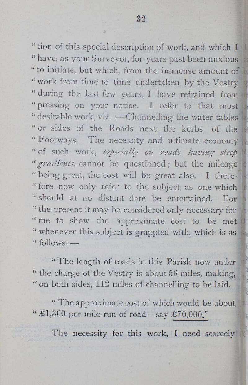 32 tion of this special description of work, and which I have, as your Surveyor, for years past been anxious to initiate, but which, from the immense amount of work from time to time undertaken by the Vestry during the last few years, I have refrained from pressing on your notice. I refer to that most desirable work, viz. :—Channelling the water tables or sides of the Roads next the kerbs of the Footways. The necessity and ultimate economy of such work, especially on roads having steep gradients, cannot be questioned ; but the mileage being great, the cost will be great also. I there fore now only refer to the subject as one which should at no distant date be entertained. For the present it may be considered only necessary for me to show the approximate cost to be met whenever this subject is grappled with, which is as follows:— The length of roads in this Parish now under the charge of the Vestry is about 56 miles, making, on both sides, 112 miles of channelling to be laid. The approximate cost of which would be about £1,300 per mile run of road—say £70,000. The necessity for this work, I need scarcely