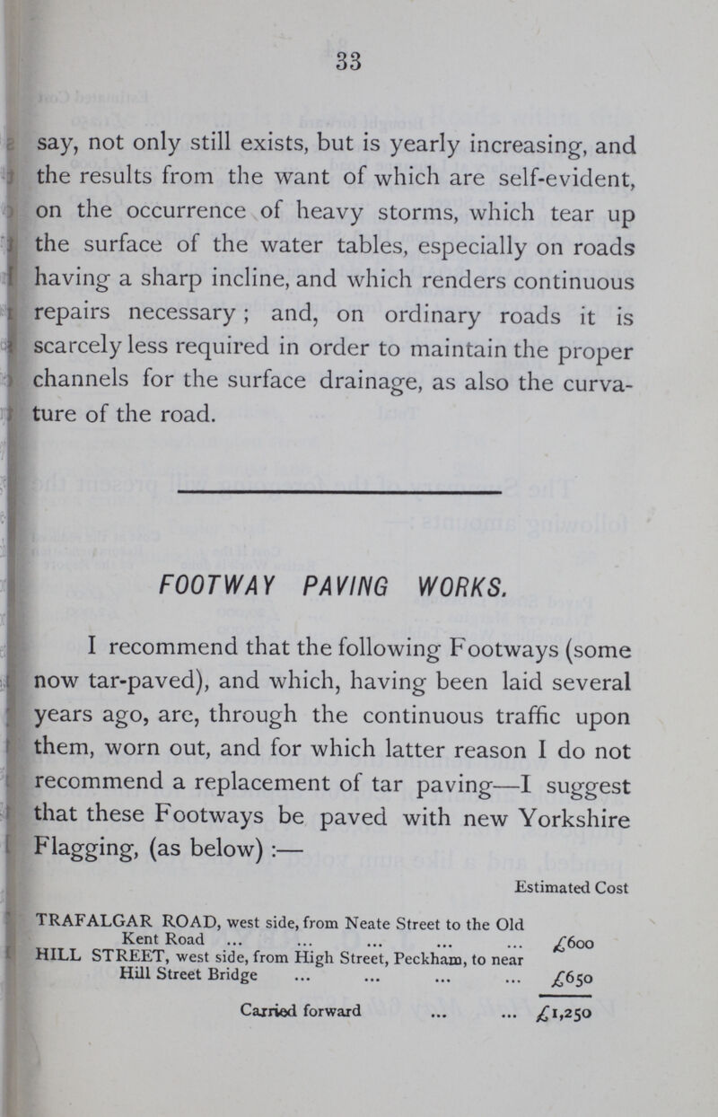 33 say, not only still exists, but is yearly increasing, and the results from the want of which are self-evident, on the occurrence of heavy storms, which tear up the surface of the water tables, especially on roads having a sharp incline, and which renders continuous repairs necessary; and, on ordinary roads it is scarcely less required in order to maintain the proper channels for the surface drainage, as also the curva ture of the road. FOOTWAY PAVING WORKS. I recommend that the following Footways (some now tar-paved), and which, having been laid several years ago, are, through the continuous traffic upon them, worn out, and for which latter reason I do not recommend a replacement of tar paving—I suggest that these Footways be paved with new Yorkshire Flagging, (as below):— Estimated Cost TRAFALGAR ROAD, west side, from Neate Street to the Oid Kent Road £600 HILL STREET, west side, from High Street, Peckham, to near Hill Street Bridge £650 Carried forward £1,250