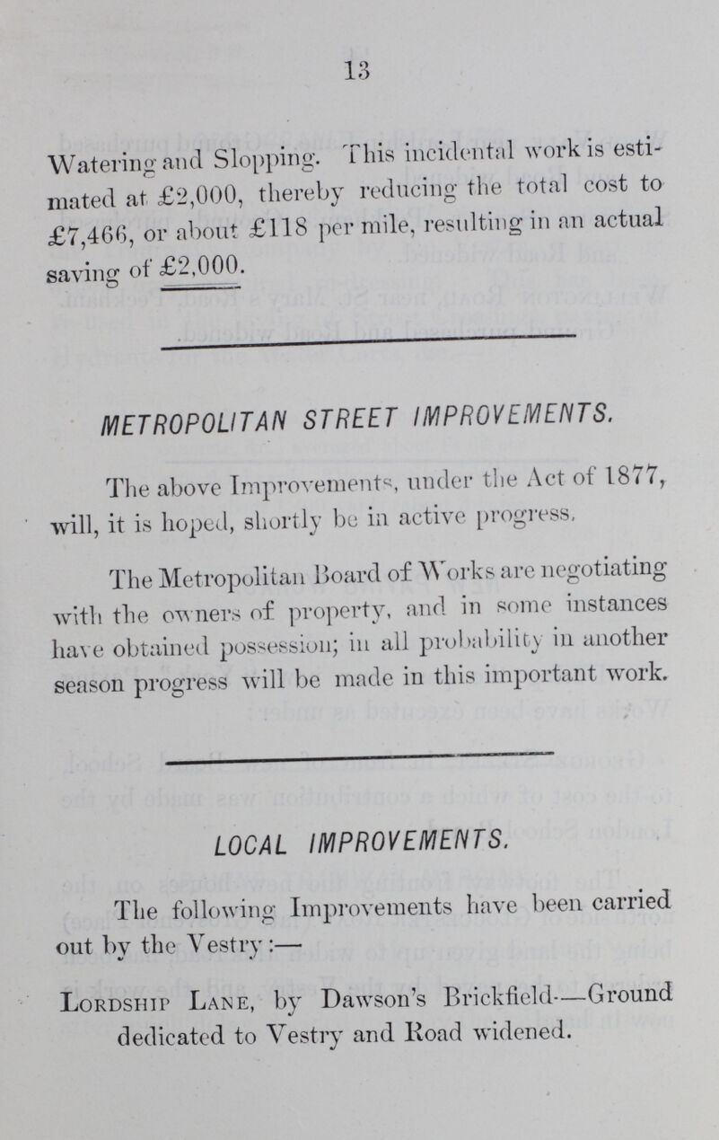 13 Watering and Slopping. This incidental work is esti mated at £2,000, thereby reducing the total cost to £7,466, or about £118 per mile, resulting in an actual saving of £2,000. METROPOLITAN STREET IMPROVEMENTS. The above Improvements under the Act of 1877, will, it is hoped, shortly be in active progress, The Metropolitan Board of Works are negotiating with the owners of property, and in some instances have obtained possession; in all probability in another season progress will be made in this important work. LOCAL IMPROVEMENTS. The following Improvements have been carried out bv the Vestrv:— Lordship Lane, by Dawson's Brickfield—Ground dedicated to Vestry and Road widened.