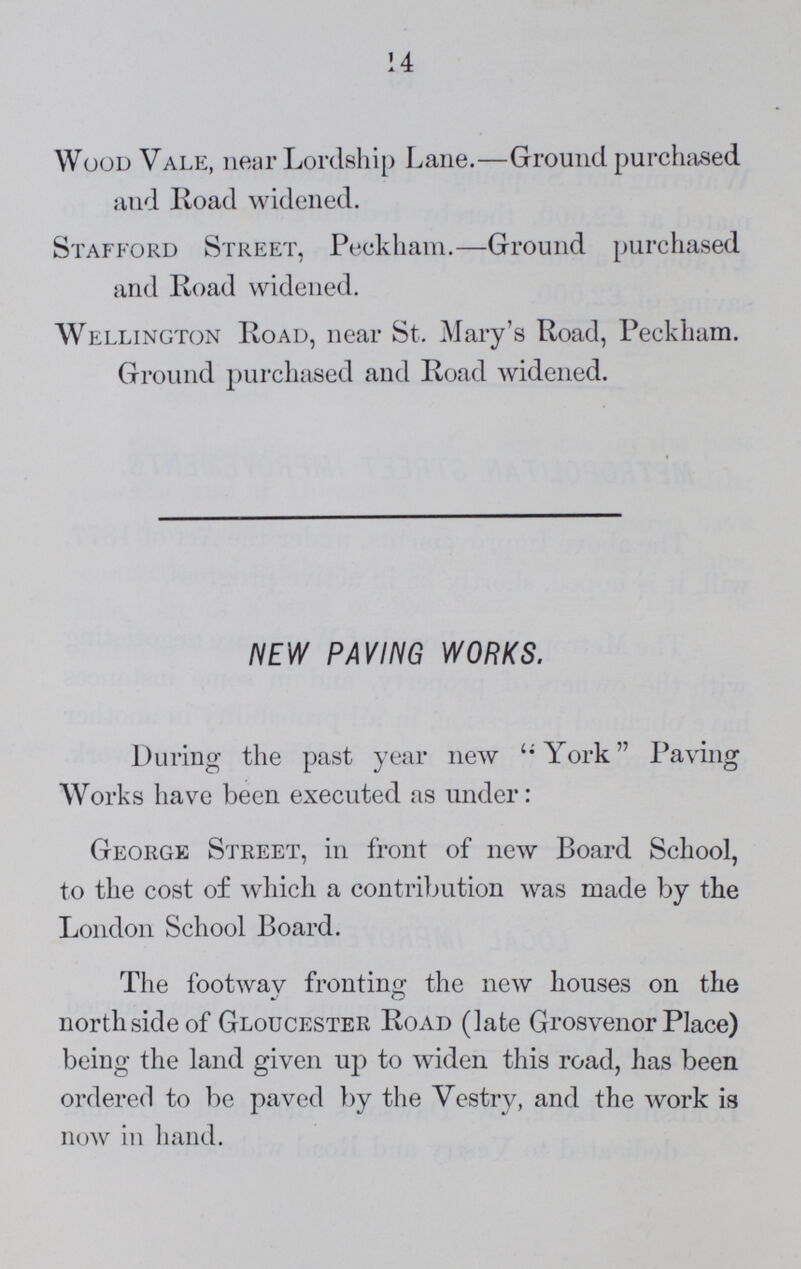 14 Wood Vale, near Lordship Lane.—Ground purchased and Road widened. Stafford Street, Peckham.—Ground purchased and Road widened. Wellington Road, near St. Mary's Road, Peekham. Ground purchased and Road widened. NEW PAVING WORKS. During the past year new York Paving Works have been executed as under: George Street, in front of new Board School, to the cost of which a contribution was made by the London School Board. The footway fronting the new houses on the north side of Gloucester Road (late Grosvenor Place) being the land given up to widen this road, has been ordered to be paved by the Vestry, and the work is now in hand.