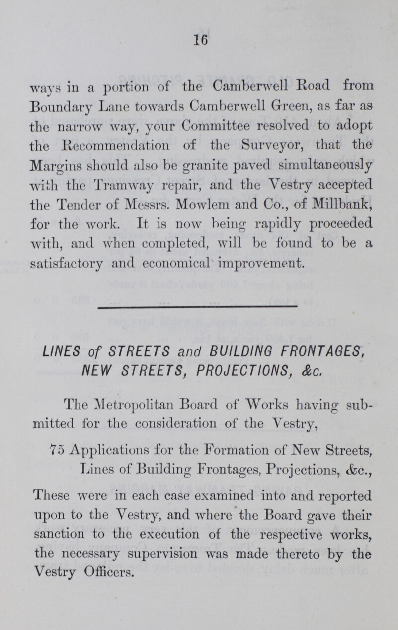 16 ways in a portion of the Camberwell Road from Boundary Lane towards Camberwell Green, as far as the narrow way, your Committee resolved to adopt the Recommendation of the Surveyor, that the Margins should also be granite paved simultaneously with the Tramway repair, and the Vestry accepted the Tender of Messrs. Mowlem and Co., of Millbank, for the work. It is now being rapidly proceeded with, and when completed, will be found to be a satisfactory and economical improvement. LINES of STREETS and BUILDING FRONTAGES, NEW STREETS, PROJECTIONS, &c. The Metropolitan Board of Works having sub mitted for the consideration of the Vestry, 75 Applications for the Formation of New Streets, Lines of Building Frontages, Projections, <fcc.T These were in each case examined into and reported upon to the Vestry, and where the Board gave their sanction to the execution of the respective works, the necessary supervision was made thereto by the Vestry Officers.