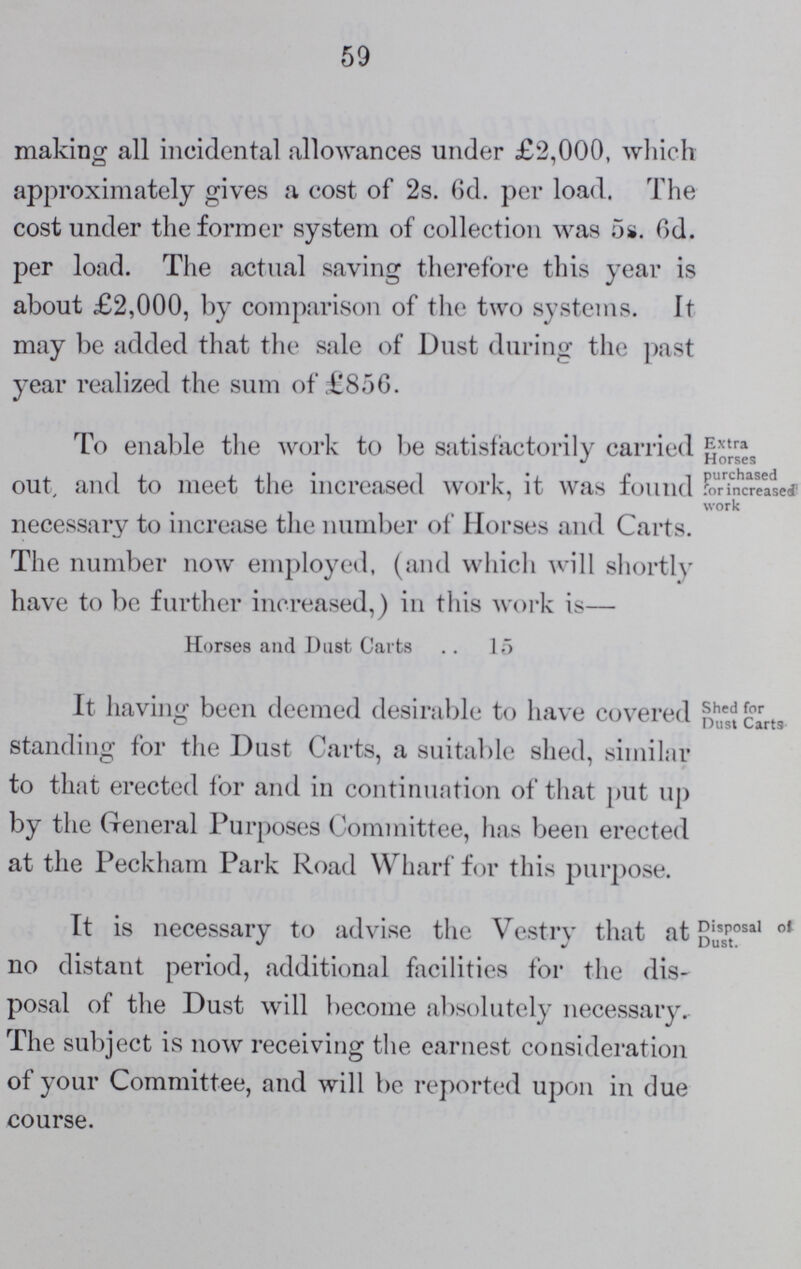 59 making all incidental allowances under £2,000, which approximately gives a cost of 2s. 6d. per load. The cost under the former system of collection was 5s. 6d. per load. The actual saving therefore this year is about £2,000, by comparison of the two systems. It may be added that the sale of Dust during the past year realized the sum of £856. To enable the work to be satisfactorily carried out, and to meet the increased work, it was found necessary to increase the number of Horses and Carts. The number now employed, (and which will shortly have to be further increased,) in this work is— Horses and Dust Carts 15 Extra Horses purchased for increased work It having been deemed desirable to have covered standing for the Dust Carts, a suitable shed, similar to that erected for and in continuation of that put up by the General Purposes Committee, has been erected at the Peckham Park Road Wharf for this purpose. Shed for Dust Carts It is necessary to advise the Vestry that at no distant period, additional facilities for the dis posal of the Dust will become absolutely necessary. The subject is now receiving the earnest consideration of your Committee, and will be reported upon in clue course. Disposal of Dust.