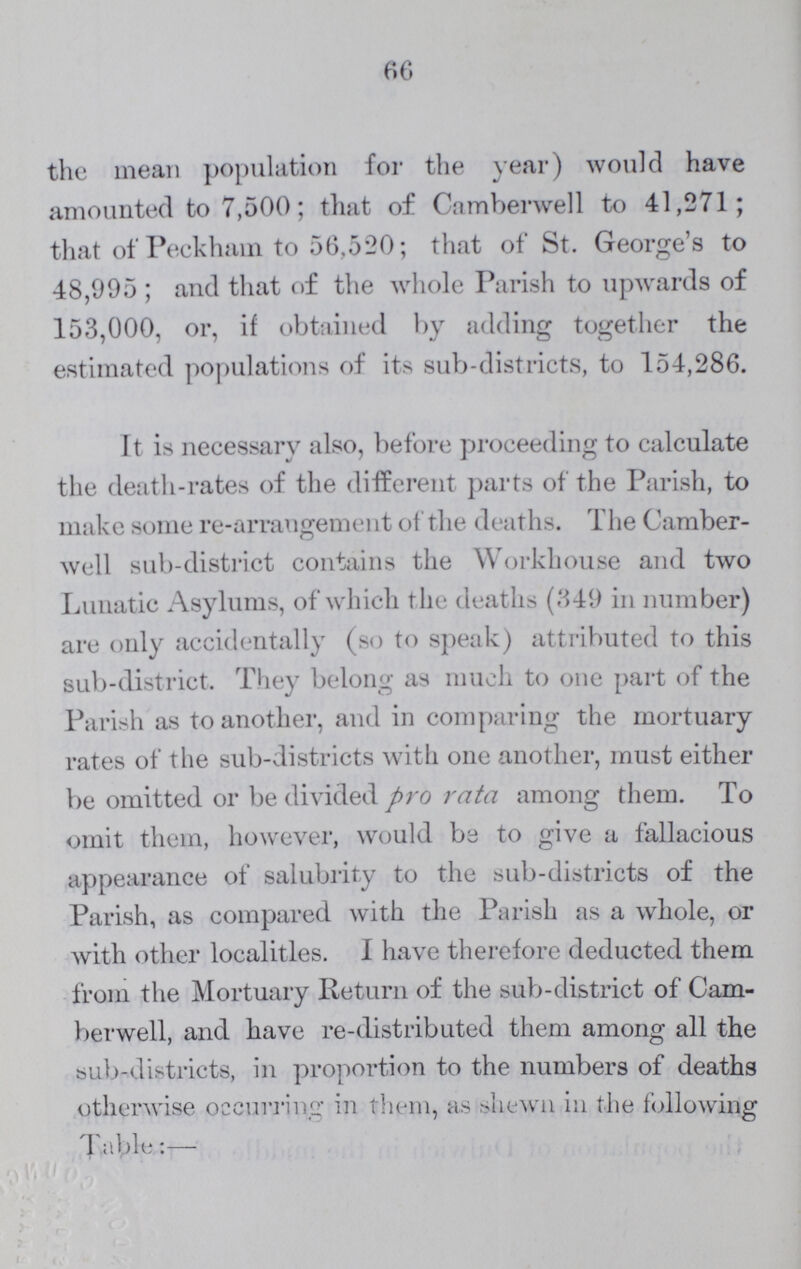 66 the mean population for the year) would have amounted to 7,500; that of Camberwell to 41,271; that of Peckham to 56,520; that of St. George's to 48,995; and that of the whole Parish to upwards of 153,000, or, if obtained by adding together the estimated populations of its sub-districts, to 154,286. It is necessary also, before proceeding to calculate the death-rates of the different parts of the Parish, to make some re-arrangement of the deaths. The Camber well sub-district contains the Workhouse and two Lunatic Asylums, of which the deaths (349 in number) are only accidentally (so to speak) attributed to this sub-district. They belong as much to one part of the Parish as to another, and in comparing the mortuary rates of the sub-districts with one another, must either be omitted or be divided pro rata among them. To omit them, however, would be to give a fallacious appearance of salubrity to the sub-districts of the Parish, as compared with the Parish as a whole, or with other localities. I have therefore deducted them from the Mortuary Return of the sub-district of Cam berwell, and have re-distributed them among all the sub-districts, in proportion to the numbers of deaths otherwise occurring in them, as shewn in the following Table:—