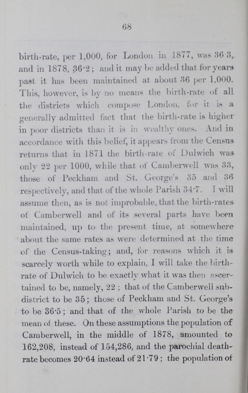 68 birth-rate, per 1,000, for London in 1877, was 36.3, and in 1878, 36.2; and it may be added that for years past it has been maintained at about 36 per 1,000. This, however, is by no means the birth-rate of all the districts which compose London, for it is a generally admitted fact that the birth-rate is higher in poor districts than it is in wealthy ones. And in accordance with this belief, it appears from the Census returns that in 1871 the birth-rate of Dulwich was only 22 per 1000, while that of Camberwell was 33, those of Peckham and St. George's 35 and 36 respectively, and that of the whole Parish 34.7. I will assume then, as is not improbable, that the birth-rates of Camberwell and of its several parts have been maintained, up to the present time, at somewhere about the same rates as were determined at the time of the Census-taking; and, for reasons which it is scarcely worth while to explain, I will take the birth rate of Dulwich to be exactly what it was then ascer tained to be, namely, 22; that of the Camberwell sub district to be 35; those of Peckham and St. George's to be 36.5; and that of the whole Parish to be the mean of these. On these assumptions the population of Camberwell, in the middle of 1878, amounted to 162,208, instead of 154,286, and the parochial death rate becomes 20.64 instead of 21 .79; the population of