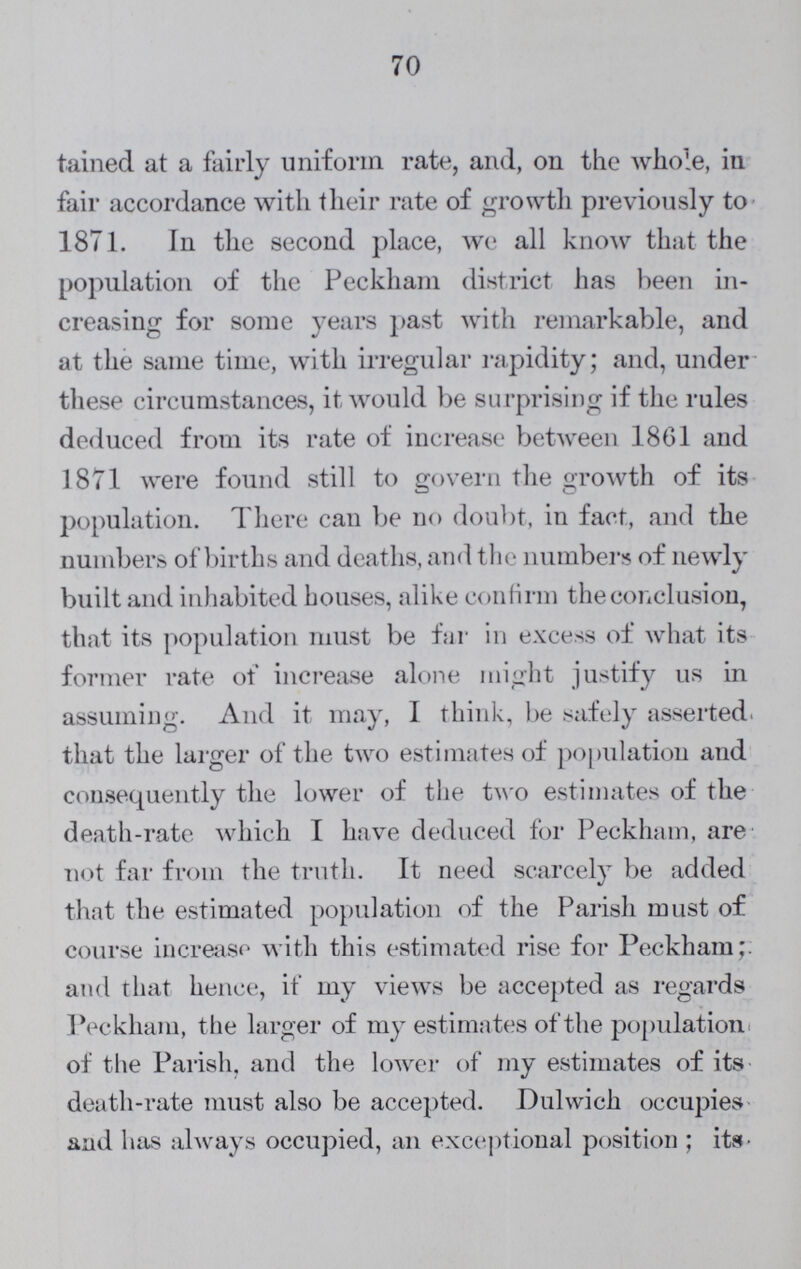70 tained at a fairly uniform rate, and, on the whole, in fair accordance with their rate of growth previously to 1871. In the second place, we all know that the population of the Peckham district has been in creasing for some years past with remarkable, and at the same time, with irregular rapidity; and, under these circumstances, it would be surprising if the rules deduced from its rate of increase between 1801 and 1871 were found still to govern the growth of its population. There can be no doubt, in fact, and the numbers of births and deaths, and the numbers of newly built and inhabited houses, alike confirm the conclusion, that its population must be far in excess of what its former rate of increase alone might justify us in assuming. And it may, I think, be safely asserted, that the larger of the two estimates of population and consequently the lower of the two estimates of the death-rate which I have deduced for Peckham, are not far from the truth. It need scarcely be added that the estimated population of the Parish must of course increase with this estimated rise for Peckham;. and that hence, if my views be accepted as regards Peckham, the larger of my estimates of the population of the Parish, and the lower of my estimates of its death-rate must also be accepted. Dulwich occupies and has always occupied, an exceptional position ; its-