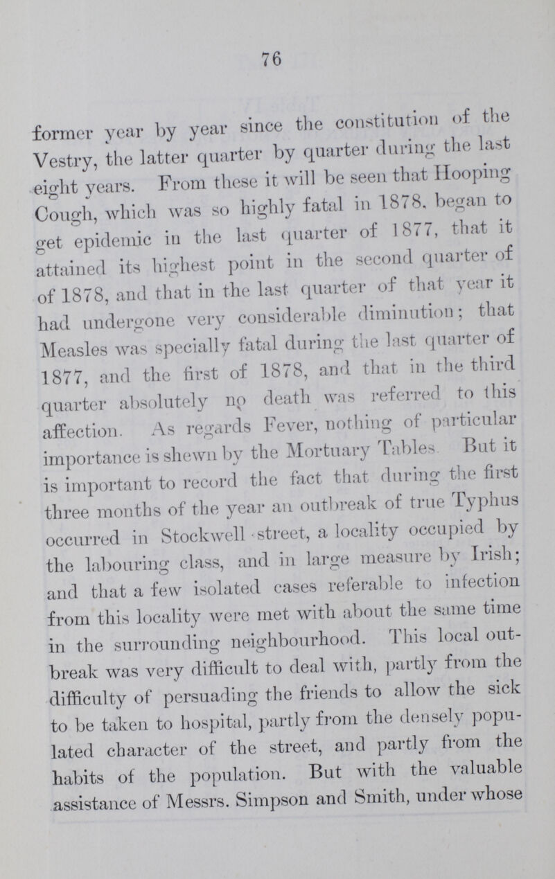 77 care most of these cases came, the disease was com pletely extirpated at the end of eight or nine weeks, and so far as I know, there has been no recurrence in any part of the Parish. Small Pox, which had pre vailed most severely in the first six months of 1877, continued to prevail throughout the remainder of the year, and the early part of 1878, but during the latter part of this year it seemed to be dying out. Unfortu nately, however, late in the year, the disease, from some unknown cause, recommenced in an epidemic form in the adjoining Parishes of Deptford and Greenwich, and spread therefrom to our own Parish. The outbreak that resulted from that cause belongs, however, historically to 1870. I may here point to the discrepancy as regards Small Pox deaths, between Tables I. and II., and the Table of Quarterly Returns (Table IV.) on the one hand, and Table III. on the other hand. In the former Tables the deaths which actually occurred in the parish are alone given. But in the latter Table I have incorporated all the Small Pox deaths, 57 in number, due to the Parish, but occurring in patients taken to the District Asylum Hospitals. Under the head of Sanitary Works executed, mainly by the Inspectors, between March 26, 1878, and March 25, 1879, inclusive, I have no particular