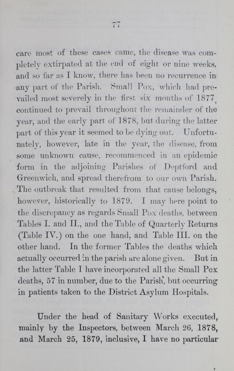78 comment to make. It will be seen on reference to Table V., that a very large amount of sanitary work has been done. This includes systematic house to house inspection; attention to all complaints of nuisance, and to all nuisances which the Inspectors discover; periodical examination of Cow-Houses, Slaughter Houses, and Bake-Houses; and careful attention to disinfection in all cases in which the presence of certain infectious fevers, more especially Small Pox, Scarlet Fever, Diphtheria, Typhus, and Enteric Fever are brought within the cognizance of the Sanitary Department. It will be seen from Table V. that no less than 786 cases of these diseases have been under our supervision. And a reference to this Table and to Table VI. will show that in connection with these cases 667 houses have been disinfected, and 662 lots of bedding and clothing have been disinfected in the Parochial disinfecting machine—these lots in cluding 590 beds, 729 blankets, 155 sheets, 754 pillows, 141 mattrasses, 40 palliasses, 454 bolsters, 298 counterpanes, and 386 articles of wearing apparel. Besides which, a good many similar articles were destroyed, as being unfit for disinfection, at a cost to the Vestry of a little more than £8. It is important to observe that no less than 4098 Notices were served in regard to sanitary matters, of which only 147 were