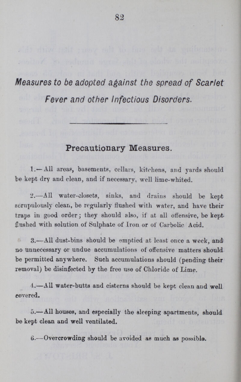 83 Measures to be taken when Fever of any kind is present. 1.—Every person suffering from Fever should be placed as early as possible under the care of a qualified Medical Practitioner. 2.—The patient should be at once separated, as efficiently as circumstances will permit, from the other inmates of the house, and if possible, should be placed in a top room. A sheet kept wet with a solution made by thoroughly mixing a quarter of a pint of Carbolic Acid, No. 4, with a gallon of water, should be hung up outside the door. 3.—All bed-curtains and other hangings, and carpets, and all articles of dress, &c., in wardrobes and cupboards, should be removed from the room. 4.—The patient's room should be well ventilated, but not needlessly draughty; windows should be kept partially open, and the communication with the chimney free. A fire generally aids ventilation. 5.—Pieces of rag, being inexpensive, should be used for wiping discharges from the mouth and nose, and should be immediately burnt after use. 6.—A basin, containing Chloride of Lime or Condy's Fluid, or some of a solution made by dissolving a pound of Green Copperas in a gallon of water, should be kept at hand to receive the patient's spit or vomit. 7.—The discharges from the bowels and kidneys should be received into vessels charged with the same disinfectants.