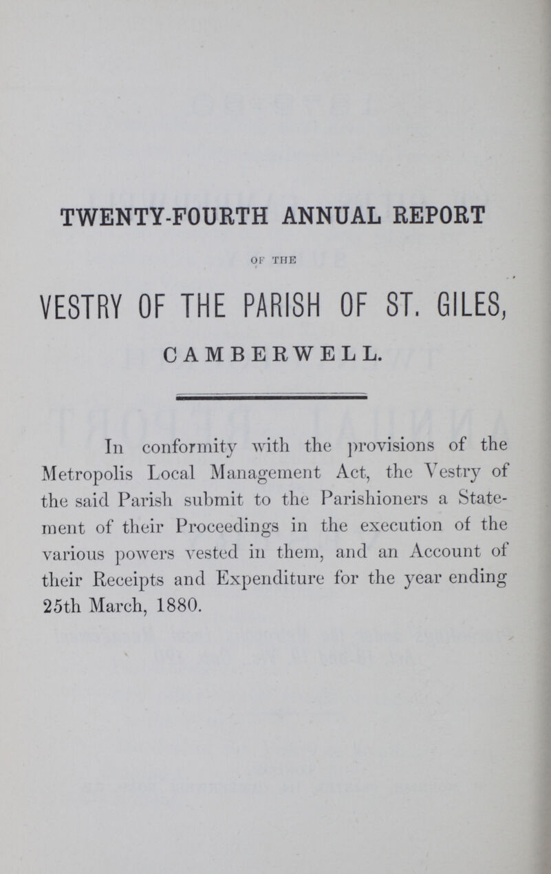 TWENTY-FOURTH ANNUAL REPORT of the VESTRY OF THE PARISH OF ST. GILES, CAMBERWEH, In conformity with the provisions of the Metropolis Local Management Act, the Vestry of the said Parish submit to the Parishioners a State ment of their Proceedings in the execution of the various powers vested in them, and an Account of their Receipts and Expenditure for the year ending 25th March, 1880.