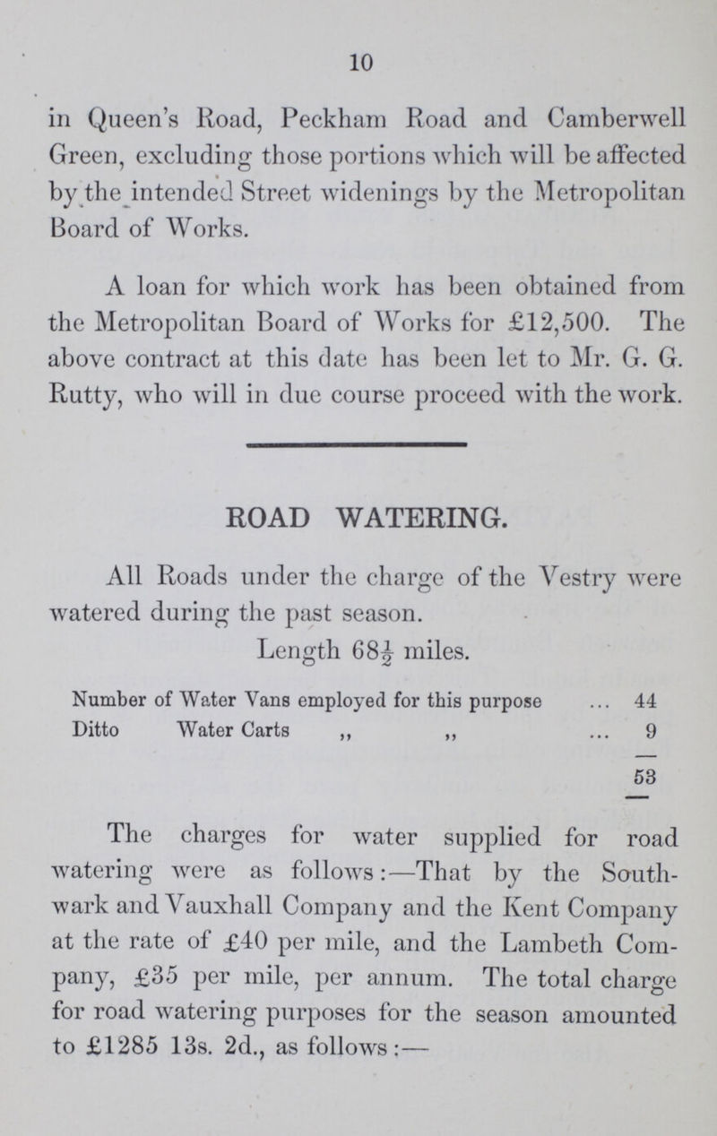 10 in Queen's Road, Peckham Road and Camberwell Green, excluding those portions which will be affected by the intended Street widenings by the Metropolitan Board of Works. A loan for which work has been obtained from the Metropolitan Board of Works for £12,500. The above contract at this date has been let to Mr. G. G. Rutty, who will in due course proceed with the work. ROAD WATERING. All Roads under the charge of the Vestry were watered during the past season. Length 68½ miles. Number of Water Vans employed for this purpose 44 Ditto Water Carts ,, ,, 9 53 The charges for water supplied for road watering were as follows:—That by the South wark and Yauxhall Company and the Kent Company at the rate of £40 per mile, and the Lambeth Com pany, £35 per mile, per annum. The total charge for road watering purposes for the season amounted to £1285 13s. 2d., as follows:—
