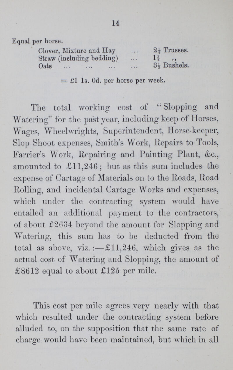 14 Equal per horse. Clover, Mixture and Hay 2¼ Trusses. Straw (including bedding) 1¾ „ Oats 31/3 Bushels. = £1 Is. 0d. per horse per week. The total working cost of Slopping arid Watering for the past year, including keep of Horses, Wages, Wheelwrights, Superintendent, Horse-keeper, Slop Shoot expenses, Smith's Work, Repairs to Tools, Farrier's Work, Repairing and Painting Plant, &c., amounted to £11,246; but as this sum includes the expense of Cartage of Materials on to the Roads, Road Rolling, and incidental Cartage Works and expenses, which under the contracting system would have entailed an additional payment to the contractors, of about £2634 beyond the amount for Slopping and Watering, this sum has to be deducted from the total as above, viz. :—£11,246, which gives as the actual cost of Watering and Slopping, the amount of £8612 equal to about £125 per mile. This cost per mile agrees very nearly with that which resulted under the contracting system before alluded to, on the supposition that the same rate of charge would have been maintained, but which in all