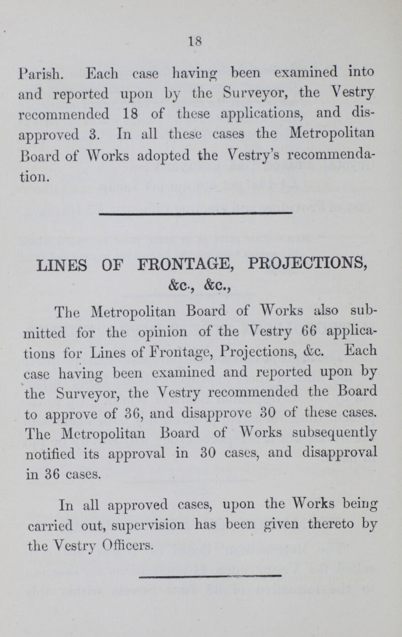 18 Parish. Each case having been examined into and reported upon by the Surveyor, the Vestry recommended 18 of these applications, and dis approved 3. In all these cases the Metropolitan Board of Works adopted the Vestry's recommenda tion. LINES OF FRONTAGE, PROJECTIONS, &c., &c., The Metropolitan Board of Works also sub mitted for the opinion of the Vestry 66 applica tions for Lines of Frontage, Projections, &c. Each case having been examined and reported upon by the Surveyor, the Vestry recommended the Board to approve of 36, and disapprove 30 of these cases. The Metropolitan Board of Works subsequently notified its approval in 30 cases, and disapproval in 36 cases. In all approved cases, upon the Works being carried out, supervision has been given thereto by the Vestry Officers.