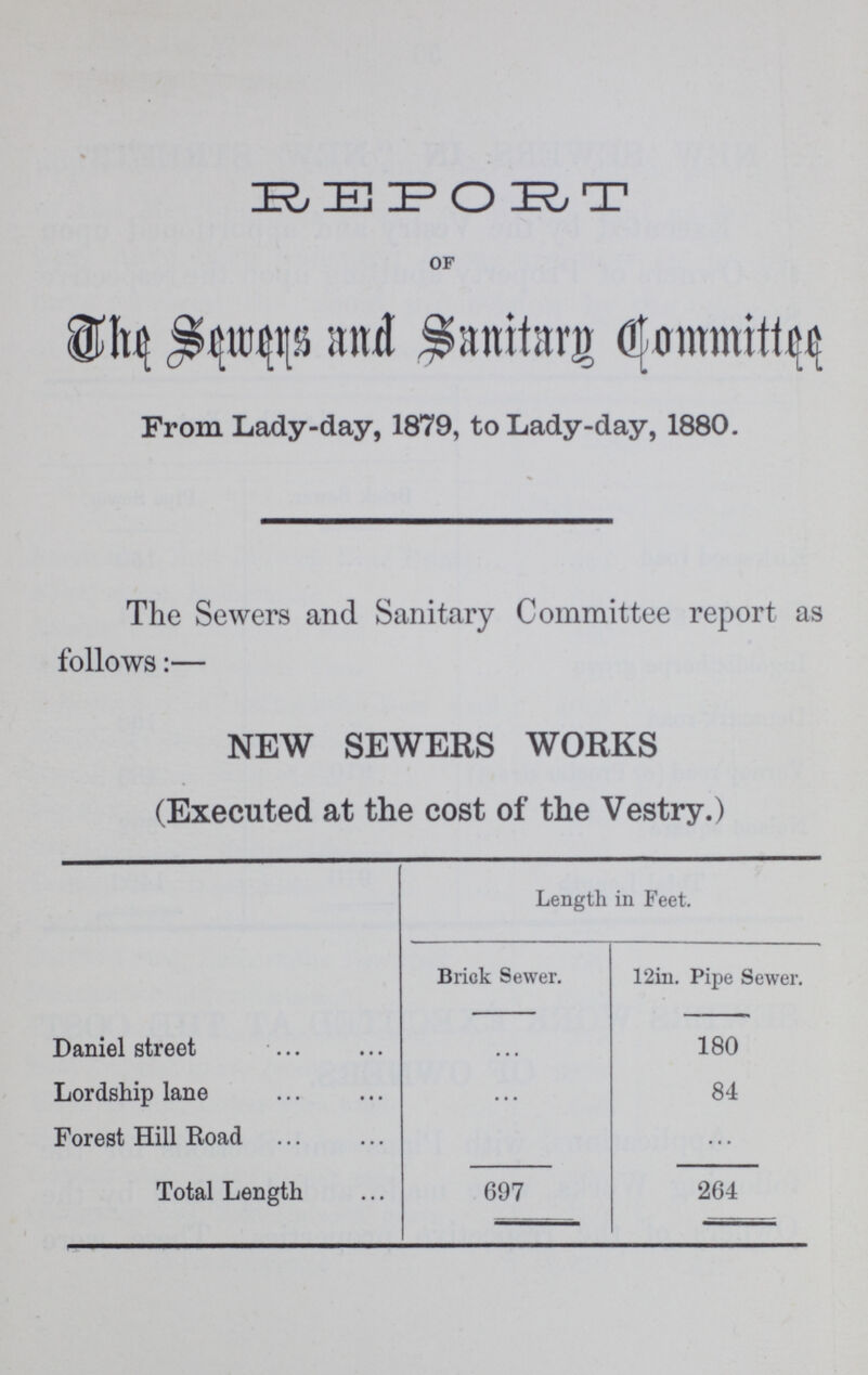 REPORT of The Sewers and Sanitary Qommittee From Lady-day, 1879, to Lady-day, 1880. The Sewers and Sanitary Committee report as follows:— NEW SEWERS WORKS (Executed at the cost of the Vestry.) Length in Feet. Brick Sewer. 12in. Pipe Sewer. Daniel street • • • 180 Lordship lane ... 84 Forest Hill Road ... ... Total Length 697 264
